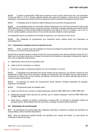 ABNT NBR 14039:2005

9.3.2.6
O acesso a pessoal BA4 e BA5 deve ser feito por meio de porta, abrindo para fora, com dimensões
mínimas de 0,80 m x 2,10 m. Quando utilizada também para acesso de materiais, a porta deve ter dimensões
adequadas. A porta deve ser provida de fecho de segurança externo, permitindo livre abertura do lado interno.
9.3.2.7

A instalação deve ser dotada de sistema adequado de escoamento de águas pluviais.

9.3.2.8
As subestações devem ter iluminação artificial, obedecendo aos níveis de iluminamento fixados pela
ABNT NBR 5413 e iluminação natural, sempre que possível. As janelas e vidraças utilizadas para este fim devem
ser fixas e protegidas por meio de telas metálicas resistentes, com malhas de 13 mm, no máximo, e de 5 mm, no
mínimo, quando sujeitas a possíveis danos. O uso de vidro aramado dispensa a tela de proteção.
As subestações devem ser providas de iluminação de segurança, com autonomia mínima de 2 h.
9.3.2.9
Nas instalações de equipamentos que contenham líquido isolante devem ser observadas as
prescrições de 5.8.
9.3.3

Subestações instaladas acima da superfície do solo

9.3.3.1
Todas as partes vivas não protegidas em áreas de circulação de pessoal BA1 devem estar situadas
no mínimo a 5 m acima da superfície do solo.

Cópia autorizada para uso exclusivo - PETROLEO BRASILEIRO - 33.000.167/0036-31

Quando não for possível observar a altura mínima de 5 m para as partes vivas, pode ser tolerado o limite de 3,5 m,
desde que o local seja provido de um anteparo horizontal em tela metálica ou equivalente, devidamente ligado à
terra, com as seguintes características:
a)

afastamento mínimo de 40 cm das partes vivas;

b)

malha de 50 mm de abertura, no máximo;

c)

fios de aço zincado ou material equivalente, de 3 mm de diâmetro, no mínimo.

9.3.3.2
A disposição do equipamento deve prever espaço livre de segurança, que permita o acesso de uma
pessoa BA4 ou BA5 para fins de manobras, inspeção ou manutenção, com dimensões tais que seja possível a
inscrição de um cilindro reto, de eixo vertical, com diâmetro mínimo de 0,60 m e altura suficiente para permitir o
acesso às partes mais elevadas.
9.3.3.3
As estruturas de suporte dos equipamentos devem oferecer condições adequadas de operação,
segurança e manutenção.
9.3.3.4

O equipamento pode ser instalado sobre:

a)

postes ou torres de aço, concreto ou madeira adequada, conforme ABNT NBR 5433 ou ABNT NBR 5434;

b)

plataformas elevadas sobre estrutura de concreto, aço ou madeira adequada, conforme ABNT NBR 5433
ou ABNT NBR 5434;

c)

áreas sobre a cobertura de edifícios, inacessíveis a pessoas BA1 ou providas do necessário sistema de
proteção externa. Neste equipamento não é permitido o emprego de líquido isolante inflamável.

9.4

Subestação de transformação

9.4.1 As subestações de transformação são instalações destinadas a transformar qualquer das grandezas da
energia elétrica, dentro do âmbito desta Norma.
9.4.2 Deve ser dispensada especial atenção aos aparelhos com carcaça sob tensão, os quais devem ter
sinalização indicadora de perigo.

©ABNT 2005 - Todos os direitos reservados

Impresso por: PETROBRAS

85

 