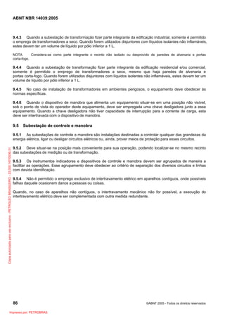 ABNT NBR 14039:2005

9.4.3 Quando a subestação de transformação fizer parte integrante da edificação industrial, somente é permitido
o emprego de transformadores a seco. Quando forem utilizados disjuntores com líquidos isolantes não inflamáveis,
estes devem ter um volume de líquido por pólo inferior a 1 L.
NOTA
Considera-se como parte integrante o recinto não isolado ou desprovido de paredes de alvenaria e portas
corta-fogo.

9.4.4 Quando a subestação de transformação fizer parte integrante da edificação residencial e/ou comercial,
somente é permitido o emprego de transformadores a seco, mesmo que haja paredes de alvenaria e
portas corta-fogo. Quando forem utilizados disjuntores com líquidos isolantes não inflamáveis, estes devem ter um
volume de líquido por pólo inferior a 1 L.
9.4.5 No caso de instalação de transformadores em ambientes perigosos, o equipamento deve obedecer às
normas específicas.
9.4.6 Quando o dispositivo de manobra que alimenta um equipamento situar-se em uma posição não visível,
sob o ponto de vista do operador deste equipamento, deve ser empregada uma chave desligadora junto a esse
equipamento. Quando a chave desligadora não tiver capacidade de interrupção para a corrente de carga, esta
deve ser intertravada com o dispositivo de manobra.

9.5

Subestação de controle e manobra

Cópia autorizada para uso exclusivo - PETROLEO BRASILEIRO - 33.000.167/0036-31

9.5.1 As subestações de controle e manobra são instalações destinadas a controlar qualquer das grandezas da
energia elétrica, ligar ou desligar circuitos elétricos ou, ainda, prover meios de proteção para esses circuitos.
9.5.2 Deve situar-se na posição mais conveniente para sua operação, podendo localizar-se no mesmo recinto
das subestações de medição ou de transformação.
9.5.3 Os instrumentos indicadores e dispositivos de controle e manobra devem ser agrupados de maneira a
facilitar as operações. Esse agrupamento deve obedecer ao critério de separação dos diversos circuitos e linhas
com devida identificação.
9.5.4 Não é permitido o emprego exclusivo de intertravamento elétrico em aparelhos contíguos, onde possíveis
falhas daquele ocasionem danos a pessoas ou coisas.
Quando, no caso de aparelhos não contíguos, o intertravamento mecânico não for possível, a execução do
intertravamento elétrico deve ser complementada com outra medida redundante.

86
Impresso por: PETROBRAS

©ABNT 2005 - Todos os direitos reservados

 