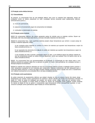 NBR 14039:2003
20
5.2 Proteção contra efeitos térmicos
5.2.1 Generalidades
As pessoas, os componentes fixos de um
a instalação elétrica, bem como os materiais fixos adjacentes, devem ser
protegidos contra os efeitos prejudiciais do calor ouradiação térmica produzida pelos equipamentos elétricos,
particularmente quanto a:
a) riscos de queimaduras;
b) prejuízos no funcionamento seguro de componentes da instalação;
c) combustão ou deterioração de materiais.
5.2.2 Proteção contra incêndio
5.2.2.1 Os componentes elétricos não devem apresentar perigo de incêndio para os materiais vizinhos. Devem ser
observadas, além das prescrições desta Norma, eventuais instruções relevantes dos fabricantes.
5.2.2.2 Os componentes fixos, cujas superfícies externas possam atingir temperaturas que venham a causar perigo de
incêndio a materiais adjacentes, devem:
a) ser montados sobre materiais ou contidos no interior de materiais que suportem tais temperaturas e sejam de
baixa condutância térmica; ou
b) ser separados dos elementos da cons
trução do prédio por materiais que suportem tais temperaturas e sejam de
baixa condutância térmica; ou
c) ser montados de modo a permitir a dissipação segura do calor, a uma distância segura de qualquer material em
que tais temperaturas possam ter efeitos térmicos prejudiciais, sendo que qualquer meio de suporte deve ser de
baixa condutância térmica.
5.2.2.3 Os componentes fixos que apresentemefeitos de focalização ou concentração de calor devem estar a uma
distância suficiente de qualquer objeto fixo ou elemento do prédio, de modo a não submetê-los, em condições normais, a
elevação perigosa de temperatura.
5.2.2.4 Os materiais dos invólucros dispostos em torno de componentes elétricos durante a instalação devem suportar a
maior temperatura susceptível de ser produzida pelo componente. Materiais combustíveis não são adequados para a
construção destes invólucros, a menos que sejam tomadas medidas preventivas contra a ignição, tais como o revestimento
com material incombustível ou de combustão difícil e de baixa condutância térmica.
5.2.3 Proteção contra queimaduras
As partes acessíveis de equipamentos elétricos que estejam situadas na zona de alcance normal não devem atingir
temperaturas que possam causar queimaduras em pessoas e devem atender aos limites de temperatura indicados na
tabela 23. Todas as partes da instalação que possam, em serviço normal, atingir, ainda que por períodos curtos,
temperaturas que excedam os limites dados na tabela 23, devem ser protegidas contra qualquer contato acidental.
Os valores da tabela 23 não se aplicam a componentes cujas temperaturas limites dassuperfícies expostas, no que
concerne à proteção contra queimaduras, sejam fixadas por normas específicas.
 