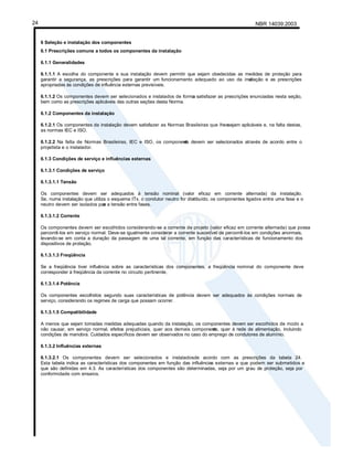 NBR 14039:2003
24
6 Seleção e instalação dos componentes
6.1 Prescrições comuns a todos os componentes da instalação
6.1.1 Generalidades
6.1.1.1 A escolha do componente e sua instalação devem permitir que sejam obedecidas as medidas de proteção para
garantir a segurança, as prescrições para garantir um funcionamento adequado ao uso da inst
alação e as prescrições
apropriadas às condições de influência externas previsíveis.
6.1.1.2 Os componentes devem ser selecionados e instalados de forma
a satisfazer as prescrições enunciadas nesta seção,
bem como as prescrições aplicáveis das outras seções desta Norma.
6.1.2 Componentes da instalação
6.1.2.1 Os componentes da instalação devem satisfazer as Normas Brasileiras que lhessejam aplicáveis e, na falta destas,
as normas IEC e ISO.
6.1.2.2 Na falta de Normas Brasileiras, IEC e ISO, os component
es devem ser selecionados através de acordo entre o
projetista e o instalador.
6.1.3 Condições de serviço e influências externas
6.1.3.1 Condições de serviço
6.1.3.1.1 Tensão
Os componentes devem ser adequados à tensão nominal (valor eficaz em corrente alternada) da instalação.
Se, numa instalação que utiliza o esquema ITx, o condutor neutro for dist
ribuído, os componentes ligados entre uma fase e o
neutro devem ser isolados par
a a tensão entre fases.
6.1.3.1.2 Corrente
Os componentes devem ser escolhidos considerando-se a corrente de projeto (valor eficaz em corrente alternada) que possa
percorrê-los em serviço normal. Deve-se igualmente considerar a corrente suscetível de percorrê-los em condições anormais,
levando-se em conta a duração da passagem de uma tal corrente, em função das características de funcionamento dos
dispositivos de proteção.
6.1.3.1.3 Freqüência
Se a freqüência tiver influência sobre as características dos componentes, a freqüência nominal do componente deve
corresponder à freqüência da corrente no circuito pertinente.
6.1.3.1.4 Potência
Os componentes escolhidos segundo suas características de potência devem ser adequados às condições normais de
serviço, considerando os regimes de carga que possam ocorrer.
6.1.3.1.5 Compatibilidade
A menos que sejam tomadas medidas adequadas quando da instalação, os componentes devem ser escolhidos de modo a
não causar, em serviço normal, efeitos prejudiciais, quer aos demais component
es, quer à rede de alimentação, incluindo
condições de manobra. Cuidados específicos devem ser observados no caso do emprego de condutores de alumínio.
6.1.3.2 Influências externas
6.1.3.2.1 Os componentes devem ser selecionados e instaladosde acordo com as prescrições da tabela 24.
Esta tabela indica as características dos componentes em função das influências externas a que podem ser submetidos e
que são definidas em 4.3. As características dos componentes são determinadas, seja por um grau de proteção, seja por
conformidade com ensaios.
 