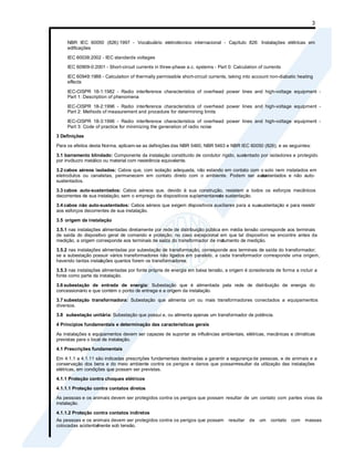 3
NBR IEC 60050 (826):1997 - Vocabulário eletrotécnico internacional - Capítulo 826: Instalações elétricas em
edificações
IEC 60038:2002 - IEC standards voltages
IEC 60909-0:2001 - Short-circuit currents in three-phase a.c. systems - Part 0: Calculation of currents
IEC 60949:1988 - Calculation of thermally permissible short-circuit currents, taking into account non-diabatic heating
effects
IEC-CISPR 18-1:1982 - Radio interference characteristics of overhead power lines and high-voltage equipment -
Part 1: Description of phenomena
IEC-CISPR 18-2:1996 - Radio interference characteristics of overhead power lines and high-voltage equipment -
Part 2: Methods of measurement and procedure for determining limits
IEC-CISPR 18-3:1996 - Radio interference characteristics of overhead power lines and high-voltage equipment -
Part 3: Code of practice for minimizing the generation of radio noise
3 Definições
Para os efeitos desta Norma, aplicam-se as definições das NBR 5460, NBR 5463 e NBR IEC 60050 (826), e as seguintes:
3.1 barramento blindado: Componente da instalação constituído de condutor rígido, sustentado por isoladores e protegido
por invólucro metálico ou material com resistência equivalente.
3.2 cabos aéreos isolados: Cabos que, com isolação adequada, não estando em contato com o solo nem instalados em
eletrodutos ou canaletas, permanecem em contato direto com o ambiente. Podem ser auto-
sustentados e não auto-
sustentados.
3.3 cabos auto-sustentados: Cabos aéreos que, devido à sua construção, resistem a todos os esforços mecânicos
decorrentes de sua instalação, sem o emprego de dispositivos suplementares
de sustentação.
3.4 cabos não auto-sustentados: Cabos aéreos que exigem dispositivos auxiliares para a suasustentação e para resistir
aos esforços decorrentes de sua instalação.
3.5 origem da instalação
3.5.1 nas instalações alimentadas diretamente por rede de distribuição pública em média tensão corresponde aos terminais
de saída do dispositivo geral de comando e proteção; no caso excepcional em que tal dispositivo se encontre antes da
medição, a origem corresponde aos terminais de saída do transformador de inst
rumento de medição.
3.5.2 nas instalações alimentadas por subestação de transformação, corresponde aos terminais de saída do transformador;
se a subestação possuir vários transformadores não ligados em paralelo, a cada transformador corresponde uma origem,
havendo tantas instal
ações quantos forem os transformadores.
3.5.3 nas instalações alimentadas por fonte própria de energia em baixa tensão, a origem é considerada de forma a incluir a
fonte como parte da instalação.
3.6 subestação de entrada de energia: Subestação que é alimentada pela rede de distribuição de energia do
concessionário e que contém o ponto de entrega e a origem da instalação.
3.7 subestação transformadora: Subestação que alimenta um ou mais transformadores conectados a equipamentos
diversos.
3.8 subestação unitária: Subestação que possui e, ou alimenta apenas um transformador de potência.
4 Princípios fundamentais e determinação das características gerais
As instalações e equipamentos devem ser capazes de suportar as influências ambientais, elétricas, mecânicas e climáticas
previstas para o local de instalação.
4.1 Prescrições fundamentais
Em 4.1.1 a 4.1.11 são indicadas prescrições fundamentais destinadas a garantir a segurança de pessoas, e de animais e a
conservação dos bens e do meio ambiente contra os perigos e danos que possamresultar da utilização das instalações
elétricas, em condições que possam ser previstas.
4.1.1 Proteção contra choques elétricos
4.1.1.1 Proteção contra contatos diretos
As pessoas e os animais devem ser protegidos contra os perigos que possam resultar de um contato com partes vivas da
instalação.
4.1.1.2 Proteção contra contatos indiretos
As pessoas e os animais devem ser protegidos contra os perigos que possam resultar de um contato com massas
colocadas acidental
mente sob tensão.
 