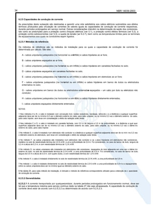 NBR 14039:2003
34
6.2.5 Capacidades de condução de corrente
As prescrições desta subseção são destinadas a garantir uma vida satisfatória aos cabos elétricos submetidos aos efeitos
térmicos produzidos pela circulação de correntes de valores iguais às capacidades de condução de corrente respectivas,
durante períodos prolongados em serviço normal. Outras considerações intervêm na determinação da seção dos condutores,
tais como as prescrições para a proteção contra choques elétricos (ver 5.1), a proteção contra efeitos térmicos (ver 5.2), a
proteção contra sobrecorrentes (ver 5.3), a queda de tensão (v
er 6.2.7), bem como as temperaturas limites para os terminais
de equipamentos aos quais os condutores sejam ligados.
6.2.5.1 Métodos de referência
Os métodos de referência são os métodos de instalação para os quais a capacidade de condução de corrente foi
determinada por cálculo. São eles:
A - cabos unipolares justapostos (na horizontal ou em
trifólio) e cabos tripolares ao ar livre;
B - cabos unipolares espaçados ao ar livre;
C - cabos unipolares justapostos (na horiz
ontal ou em trifólio) e cabos tripolares em canaletas fechadas no solo;
D - cabos unipolares espaçados em canaletas fechadas no solo;
E - cabos unipolares justapostos (na hor
izontal ou em trifólio) e cabos tripolares em eletroduto ao ar livre;
F - cabos unipolares justapostos (na horiz
ontal ou em trifólio) e cabos tripolares em banco de dutos ou eletrodutos
enterrados no solo;
G - cabos unipolares em banco de dutos ou eletrodutos enterrados
e espaçados – um cabo por duto ou eletroduto não
condutor;
H - cabos unipolares justapostos (na horizontal ou em tr
ifólio) e cabos tripolares diretamente enterrados;
I - cabos unipolares espaçados diretamente enterrados.
NOTAS
1 Nos métodos A e B, o cabo é instalado com convecção livre (sobre isoladores, bandejas, leitos etc.) e a distância a qualquer superfície
adjacente deve ser de no mínimo 0,5 vez o diâmetro externo do cabo, para cabo unipolar, ou no mínimo 0,3 vez o diâmetro externo do cabo,
para cabo tripolar, sem levar em consider
ação o efeito da radiação solar direta.
2 Nos métodos C e D, o cabo é instalado em canaleta fechada, com 0,5 m de largura e 0,5 m de profundidade, e a distância a qual quer
superfície adjacente deve ser de no mínimo 0,5 vez o diâmetro externo do cabo, para cabo unipolar, ou no mínimo 0,3 vez o diâme tro
externo do cabo, para cabo tripolar.
3 No método E, o cabo é instalado num eletroduto não condutor e a distância a qualquer superfície adjacente deve ser de no míni mo 0,3 vez
o diâmetro externo do eletroduto, sem levar em consideração o efeito da radiação solar direta.
4 No método F, os cabos unipolares são instalados num eletroduto não condutor e os c abos tripolares em eletrodutos não condutores,
metálico no solo de resistividade térmica de 2,5 K.m/W, a uma profundidade de 0,9 m. Foi considerado, no caso de banco de duto, largura de
0,3 m e altura de 0,3 m, e com resistividade térmica de 1,2 K.m/W.
5 No método G, os cabos unipolares são instalados em eletrodutos não condutores espaçados do duto adjacente em uma vez o diâme tro
externo do duto, no solo de resistividade térmica de 2,5 K.m/W, a uma profundidade de 0,9 m. Foi considerado, no caso de banco de duto,
largura de 0,5 m e altura de 0,5 m, com quatro dutos, e com resistividade térmica de 1,2 K.m/W.
6 No método H, o cabo é instalado diretamente no solo de resistividade térmica de 2,5 K.m/W, a uma profundidade de 0,9 m.
7 No método I, o cabo é instalado diretamente no solo de resistividade térmica de 2,5 K.m/W, a uma profundidade de 0,9 m e o espaçamento
entre os cabos unipolaresdeve ser no mínimo igual ao diâmetro externo do cabo.
8 Na tabela 25, para cada método de instalação, é indicado o método de referência correspondente utilizado para a obtenção da c apacidade
de condução de corrente.
6.2.5.2 Generalidades
6.2.5.2.1 A corrente transportada por qualquercondutor, durante períodos prolongados em funcionamento normal, deve ser
tal que a temperatura máxima para serviço contínuo dada na tabela 27 não seja ultrapassada. A capacidade de condução de
corrente deve estar de acordo com 6.2.5.2.2 ou determinada de acordo com 6.2.5.2.3.
 