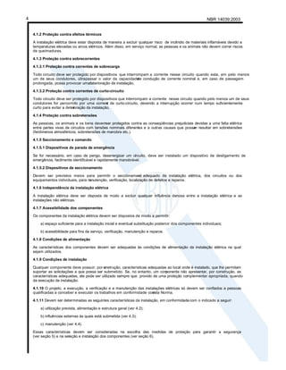 NBR 14039:2003
4
4.1.2 Proteção contra efeitos térmicos
A instalação elétrica deve estar disposta de maneira a excluir qualquer risco de incêndio de materiais inflamáveis devido a
temperaturas elevadas ou arcos elétricos. Além disso, em serviço normal, as pessoas e os animais não devem correr riscos
de queimaduras.
4.1.3 Proteção contra sobrecorrentes
4.1.3.1 Proteção contra correntes de sobrecarga
Todo circuito deve ser protegido por dispositivos que interrompam a corrente nesse circuito quando esta, em pelo menos
um de seus condutores, ultrapassar o valor da capacidade
de condução de corrente nominal e, em caso de passagem
prolongada, possa provocar uma
deterioração da instalação.
4.1.3.2 Proteção contra correntes de curto-circuito
Todo circuito deve ser protegido por dispositivos que interrompam a corrente nesse circuito quando pelo menos um de seus
condutores for percorrido por uma corrent
e de curto-circuito, devendo a interrupção ocorrer num tempo suficientemente
curto para evitar a deter
ioração da instalação.
4.1.4 Proteção contra sobretensões
As pessoas, os animais e os bens devemser protegidos contra as conseqüências prejudiciais devidas a uma falta elétrica
entre partes vivas de circuitos com tensões nominais diferentes e a outras causas que possa
m resultar em sobretensões
(fenômenos atmosféricos, sobretensões de manobra etc.).
4.1.5 Seccionamento e comando
4.1.5.1 Dispositivos de parada de emergência
Se for necessário, em caso de perigo, desenergizar um circuito, deve ser instalado um dispositivo de desligamento de
emergência, facilmente identificável e rapidamente manobrável.
4.1.5.2 Dispositivos de seccionamento
Devem ser previstos meios para permitir o seccionament
o adequado da instalação elétrica, dos circuitos ou dos
equipamentos individuais, para m
anutenção, verificação, localização de defeitos e reparos.
4.1.6 Independência da instalação elétrica
A instalação elétrica deve ser disposta de modo a excluir qualquer influência danosa entre a instalação elétrica e as
instalações não elétricas.
4.1.7 Acessibilidade dos componentes
Os componentes da instalação elétrica devem ser dispostos de modo a permitir:
a) espaço suficiente para a instalação inicial e eventual substituição posterior dos componentes individuais;
b) acessibilidade para fins de serviço, verificação, manutenção e reparos.
4.1.8 Condições de alimentação
As características dos componentes devem ser adequadas às condições de alimentação da instalação elétrica na qual
sejam utilizados.
4.1.9 Condições de instalação
Qualquer componente deve possuir, por c
onstrução, características adequadas ao local onde é instalado, que lhe permitam
suportar as solicitações a que possa ser submetido. Se, no entanto, um com
ponente não apresentar, por construção, as
características adequadas, ele pode ser utilizado sempre que provido de uma proteção complementar apropriada, quando
da execução da instalação.
4.1.10 O projeto, a execução, a verificação e a manutenção das instalações elétricas só devem ser confiados a pessoas
qualificadas a conceber e executar os trabalhos em conformidade com
esta Norma.
4.1.11 Devem ser determinadas as seguintes características da instalação, em conformidadecom o indicado a seguir:
a) utilização prevista, alimentação e estrutura geral (ver 4.2);
b) influências externas às quais está submetida (ver 4.3);
c) manutenção (ver 4.4).
Essas características devem ser consideradas na escolha das medidas de proteção para garantir a segurança
(ver seção 5) e na seleção e instalação dos componentes (ver seção 6).
 