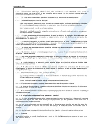NBR 14039:2003 47
6.2.11.1.2 Em cada trecho de tubulação, entre duas caixas, entre extremidades, ou entre extremidade e caixa, podem ser
previstas no máximo três curvas de 90° ou seu equivalente até no máximo 270°. Em nenhuma hipótese devem ser
previstas curvas com deflexão superior a 90°.
6.2.11.1.3 As curvas feitas diretamentenos eletrodutos não devem reduzir efetivamente seu diâmetro interno.
6.2.11.1.4 Devem ser empregadas caixas de derivação:
a) em todos os pontos deentrada ou saída dos cabos da tubulação, exceto nos pontos de transição ou passagem
de linhas abertas para linhas em eletrodutos, os quais, nestes casos, devem ser rematados com buchas;
b) em todos os pontosde emenda ou derivação de cabos;
c) para dividir a tubulação em trechos adequados que considerem os esforços de tração aos quais os cabos possam
estar sujeitos durante o puxamento.
6.2.11.1.5 Os cabos devem formar trechos contínuos entre as caixas de derivação; as emendas e derivações devem ficar
colocadas dentro das caixas. Cabos emendados ou cujos
componentes tenham sido danificados e recompostos não
devem ser enfiados em eletrodutos.
6.2.11.1.6 Os eletrodutos embutidos em concreto armado devem ser colocados de modo a evitar s
ua deformação durante
a concretagem, devendo ainda ser fechadas as caixas e bocas dos eletrodutos
com peças apropriadas, para impedir a
entrada de argamassas ou nata de concreto durante a concretagem.
6.2.11.1.7 As junções dos eletrodutos embutidos devem ser efetuadas com auxílio de acessórios estanques em relação
aos materiais de construção.
6.2.11.1.8 Os eletrodutos só devem ser cortados perpendicularmente a seu eixo. Deve
ser retirada toda rebarba suscetível
de danificar a isolação dos cabos.
6.2.11.1.9 Nas juntas de dilatação, os eletrodutos rígidos devem ser secionados, devendo ser mantidas as características
necessárias à sua utilização (por exemplo, no caso de elet
rodutos metálicos, a continuidade elétrica deve ser sempre
mantida).
6.2.11.1.10 Quando necessário, os eletrodutos rígidos isolantes devem ser providos de juntas de expansão para
compensar as variações térmicas.
6.2.11.1.11 Os cabos somente devem ser enfiados depois de estar completamente terminada a rede de eletrodutos e
concluídos todos os serviços de construção que os possam danificar. O puxamento só deve ser iniciado após a tubulação
estar perfeitamente limpa.
6.2.11.1.12 Para facilitar a enfiação dos cabos, podem ser utilizados:
a) guias de puxamento que,entretanto, só devem ser introduzidos no momento do puxam
ento dos cabos e não
durante a execução das tubulações;
b) talco, parafina ou outro
s lubrificantes que não prejudiquem a integridade do cabo.
6.2.11.1.13 Somente são admitidos em instalação aparente eletrodutos que não propaguem a chama.
6.2.11.1.14 Somente são admitidos em instalação embutida os eletrodutos que suportem os esforços de deformação
característicos do tipo de construção utilizado.
6.2.11.1.15 Em instalação embutida, os eletrodutos que possam propagar a chama devem ser totalmente envolvidos por
materiais incombustíveis.
6.2.11.2 Ao ar livre (cabos em bandejas, leitos, prateleiras e suportes)
6.2.11.2.1 Os meios de fixação, as bandejas, leitos, prateleiras ou suportes devem ser escolhidos e dispostos de maneira a
não poder trazer prejuízo aos cabos. Eles devem possuir propriedades que lhes permitam suportar sem danos as
influências externas a que são submetidos.
6.2.11.2.2 Nos percursos verticais deve ser assegurado que os es
forços de tração exercidos pelo peso dos cabos não
conduzam a deformações ou rupturas dos condutores. Tais esforços de tração não devem ser exercidos sobre as
conexões.
6.2.11.2.3 Nas bandejas, leitos e prateleiras, os cabos devem ser dispostos preferencialment
e em uma única camada.
6.2.11.3 Canaletas
As canaletas instaladas no solo são classificadas, sob o ponto de vista das infl
uências externas (presença de água), como
AD4, conforme tabela 3.
 