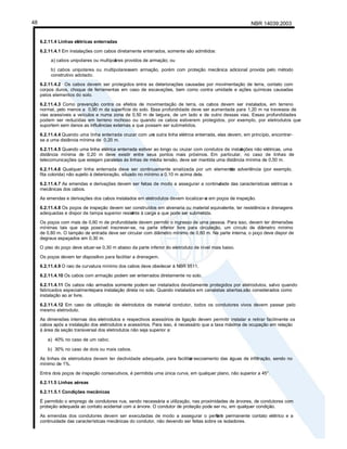 NBR 14039:2003
48
6.2.11.4 Linhas elétricas enterradas
6.2.11.4.1 Em instalações com cabos diretamente enterrados, somente são admitidos:
a) cabos unipolares ou multipol
ares providos de armação; ou
b) cabos unipolares ou multipolaressem armação, porém com proteção mecânica adicional provida pelo método
construtivo adotado.
6.2.11.4.2 Os cabos devem ser protegidos c
ontra as deteriorações causadas por movimentação de terra, contato com
corpos duros, choque de ferramentas em caso de escavações, bem como contra umidade e ações químicas causadas
pelos elementos do solo.
6.2.11.4.3 Como prevenção contra os efeitos de movimentação de terra, os cabos devem ser instalados, em terreno
normal, pelo menos a 0,90 m da superfície do solo. Essa profundidade deve ser aumentada para 1,20 m na travessia de
vias acessíveis a veículos e numa zona de 0,50 m de largura, de um lado e de outro dessas vias. Essas profundidades
podem ser reduzidas em terreno rochoso ou quando os cabos estiverem protegidos, por exemplo, por eletrodutos que
suportem sem danos as influências externas a que possam ser submetidos.
6.2.11.4.4 Quando uma linha enterrada cruzar com um
a outra linha elétrica enterrada, elas devem, em princípio, encontrar-
se a uma distância mínima de 0,20 m.
6.2.11.4.5 Quando uma linha elétrica enterrada estiver ao longo ou cruzar com condutos de instal
ações não elétricas, uma
distância mínima de 0,20 m deve existir entre seus pontos mais próximos. Em particular, no caso de linhas de
telecomunicações que estejam paralelas às linhas de média tensão, deve ser mantida uma distância mínima de 0,50 m.
6.2.11.4.6 Qualquer linha enterrada deve ser continuamente sinalizada por um elemento
de advertência (por exemplo,
fita colorida) não sujeito à deterioração, situado no mínimo a 0,10 m acima dela.
6.2.11.4.7 As emendas e derivações devem ser feitas de modo a assegurar a continui
dade das características elétricas e
mecânicas dos cabos.
As emendas e derivações dos cabos instalados em eletrodutos devem localizar-s
e em poços de inspeção.
6.2.11.4.8 Os poços de inspeção devem ser construídos em alvenaria ou material equivalente, ter resistência e drenagens
adequadas e dispor de tampa superior resist
ente à carga a que pode ser submetida.
Os poços com mais de 0,60 m de profundidade devem permitir o ingresso de uma pessoa. Para isso, devem ter dimensões
mínimas tais que seja possível inscrever-se, na parte inferior livre para circulação, um círculo de diâmetro mínimo
de 0,80 m. O tampão de entrada deve ser circular com diâmetro mínimo de 0,60 m. Na parte interna, o poço deve dispor de
degraus espaçados em 0,30 m.
O piso do poço deve situar-se 0,30 m abaixo da parte inferior do eletroduto de nível mais baixo.
Os poços devem ter dispositivo para facilitar a drenagem.
6.2.11.4.9 O raio de curvatura mínimo dos cabos deve obedecer à NBR 9511.
6.2.11.4.10 Os cabos com armação podem ser enterrados diretamente no solo.
6.2.11.4.11 Os cabos não armados somente podem ser instalados devidamente protegidos por eletrodutos, salvo quando
fabricados especialmentepara instalação direta no solo. Quando instalados em canaletas abertas,são considerados como
instalação ao ar livre.
6.2.11.4.12 Em caso de utilização de eletrodutos de material condutor, todos os condutores vivos devem passar pelo
mesmo eletroduto.
As dimensões internas dos eletrodutos e respectivos acessórios de ligação devem permitir instalar e retirar facilmente os
cabos após a instalação dos eletrodutos e acessórios. Para isso, é necessário que a taxa máxima de ocupação em relação
à área da seção transversal dos eletrodutos não seja superior a:
a) 40% no caso de um cabo;
b) 30% no caso de dois ou mais cabos.
As linhas de eletrodutos devem ter declividade adequada, para facilitar
o escoamento das águas de infiltração, sendo no
mínimo de 1%.
Entre dois poços de inspeção consecutivos, é permitida uma única curva, em qualquer plano, não superior a 45°.
6.2.11.5 Linhas aéreas
6.2.11.5.1 Condições mecânicas
É permitido o emprego de condutores nus, sendo necessária a utilização, nas proximidades de árvores, de condutores com
proteção adequada ao contato acidental com a árvore. O condutor de proteção pode ser nu, em qualquer condição.
As emendas dos condutores devem ser executadas de modo a assegurar o perfeit
o e permanente contato elétrico e a
continuidade das características mecânicas do condutor, não devendo ser feitas sobre os isoladores.
 