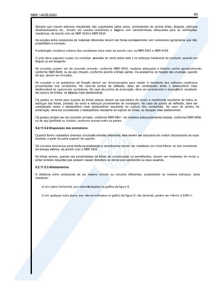 NBR 14039:2003 49
Sempre que houver esforços resultantes não suportáveis pelos pinos, provenientes de pontos finais, ângulos, esforços
desbalanceados etc., devem ser usados isoladores e ferr
agens com características adequadas para as solicitações
mecânicas, de acordo com as NBR 5433 e NBR 5434.
As junções entre condutores de materiais diferentes devem ser feitas exclus
ivamente com conectores apropriados que não
possibilitem a corrosão.
A solicitação mecânica máxima dos condutores deve estar de acordo com as NBR 5433 e NBR 5434.
O pino deve suportar o peso do condutor, a
pressão do vento sobre este e os esforços mecânicos do condutor, quando em
ângulo ou em tangente.
As cruzetas podem ser de concreto armado, conforme NBR 8453, madeira adequada e tratada contra apodrecimento,
conforme NBR 8458, ou de aço zincado, conforme acordo entreas partes. Os acessórios de fixação das cruzetas, quando
de aço, devem ser zincados.
As cruzetas e os acessórios de fixação devem ser dimensionados para resistir à resultante dos esforços mecânicos
provenientes dos condutores. No caso de pontos de deflexão, deve ser considerado ainda o desequilíbrio mais
desfavorável da ruptura dos condutores. No caso de pontos de amarração, deve ser considerado o desequ
ilíbrio resultante
de ruptura de linhas, na sit
uação mais desfavorável.
Os postes ou torres para suporte de linhas aéreas devem ser calculados de modo a resistiremà resultante de todos os
esforços das linhas, pressão de vento e esforços provenientes de montagem. No caso de pontos de deflexão, deve ser
considerado ainda o desequilíbrio mais desfavorável resultante da ruptura dos condutores. No caso de pontos de
amarração, deve ser considerado o desequilíbrio resultante da ruptura de linhas, na situação mais desfavorável.
Os postes podem ser de concreto armado, conforme NBR 8451, de madeira adequadamente tratada, conforme NBR 8456,
ou de aço (perfilado ou tubular), conforme acordo entre as partes.
6.2.11.5.2 Disposição dos condutores
Quando forem instalados diversos circuitos
de tensões diferentes, eles devem ser dispostos em ordem decrescente de suas
tensões, a partir da parte superior do suporte.
Os circuitos exclusivos para telefonia,sinalização e semelhantes devem ser instalados em nível inferior ao dos condutores
de energia elétrica, de acordo com a NBR 5434.
As linhas aéreas, quando nas proximidades de linhas de comunicação ou semelhantes, devem ser instaladas de modo a
evitar tensões induzidas que possam causar distúrbios ou danos aos operadores ou seus usuários.
6.2.11.5.3 Afastamentos
A distância entre condutores de um mesmo circuito ou circuitos diferentes, sustentados na mesma estrutura, deve
obedecer:
a) em plano horizontal, aos valores
indicados no gráfico da figura 9;
b) em qualquer outro plano, aos valores indicados no gráfico da figura 9, não devendo, porém, ser inferior a 0,66 m.
 
