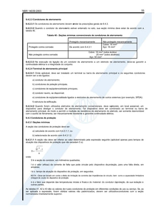NBR 14039:2003 55
6.4.2.3 Condutores de aterramento
6.4.2.3.1 Os condutores de aterramento devem at
ender às prescrições gerais de 6.4.3.
6.4.2.3.2 Quando o condutor de aterram
ento estiver enterrado no solo, sua seção mínima deve estar de acordo com a
tabela 40.
Tabela 40 - Seções mínimas convencionais de condutores de aterramento
Protegido mecanicamente Não protegido mecanicamente
Protegido contra corrosão De acordo com 6.4.3.1
Cobre: 16 mm²
Aço: 16 mm²
Não protegido contra corrosão
Cobre: 16 mm² (solos ácidos)
25 mm² (solos alcalinos)
Aço: 50 mm²
6.4.2.3.3 Na execução da ligação de um condutor de aterramento a um eletrodo de aterramento, deve-se garantir a
continuidade elétrica e a integridade do conjunto.
6.4.2.4 Terminal de aterramento principal
6.4.2.4.1 Onde aplicável, deve ser instalado um terminal ou barra de aterramento principal e os seguintes condutores
devem ser a ele ligados:
a) condutor de aterramento;
b) condutores de pr
oteção principais;
c) condutores de eqüipotencialidade principais;
d) condutor neutro, se disponível;
e) condutores de eqüipotencialidade ligados a eletrodos de aterramento de outros sistemas (por exemplo, SPDA);
f) estrutura da edificação.
6.4.2.4.2 Quando forem utilizados eletrodos de aterramento convencionais, deve ser
previsto, em local acessível, um
dispositivo para desligar o condutor de aterramento. Tal dispositivo deve ser combinado ao terminal ou barra de
aterramento principal, de modo a permitir a medição da resistência de aterramento do eletrodo, ser somente desmontável
com o auxílio de ferramenta, ser mecanicamente resistente e garantira continuidade elétrica.
6.4.3 Condutores de proteção
6.4.3.1 Seções mínimas
A seção dos condutores de proteção deve ser:
a) calculada de acordo com 6.4.3.1.1; ou
b) selecionada de acordo com 6.4.3.1.2.
6.4.3.1.1 A seção não deve ser inferior ao valor determinado pela expressão seguinte (aplicável apenas para tempos de
atuação dos dispositivos de proteção que não excedam 5 s):
k
t
I
S
.
2
onde:
S é a seção do condutor, em milímetros quadrados;
I é o valor (eficaz) da corrente de falta que pode circular pelo dispositivo de proteção, para uma falta direta, em
ampères;
t é o tempo de atuação do dispositivo de proteção, em segundos;
NOTA - Deve ser levado em conta o efeito de limitação de corrente das impedâncias do circuito, bem como a capacidade limitadora
(integral de Joule) do dispositivo de proteção.
k é o fator que depende das temperaturas iniciais e finais e do material: do condutor deproteção, de sua isolação e
outras partes.
As tabelas 41, 42 e 43 dão os valores de k para condutores de proteção em diferentes condições de uso ou serviço. Se, ao
ser aplicada a expressão, forem obtidos valores não padronizados, devem ser utilizadoscondutores com a seção
normalizada imediatamente superior.
 