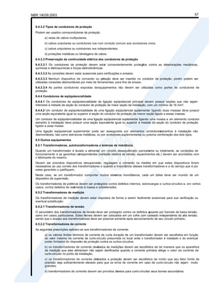 NBR 14039:2003 57
6.4.3.2 Tipos de condutores de proteção
Podem ser usados comocondutores de proteção:
a) veias de cabos multipolares;
b) cabos unipolares ou condutores nus num conduto comum aos condutores vivos;
c) cabos unipolares ou condutores nus independentes;
d) proteções metálicas ou blindagens de cabos.
6.4.3.3 Preservação da continuidade elétrica dos condutores de proteção
6.4.3.3.1 Os condutores de proteção devem estar convenientemente protegi
dos contra as deteriorações mecânicas,
químicas e eletroquímicas e forças eletrodinâmicas.
6.4.3.3.2 As conexões devem estar acessíveis para verificações e ensaios.
6.4.3.3.3 Nenhum dispositivo de comando ou pr
oteção deve ser inserido no condutor de proteção, porém podem ser
utilizadas conexões desmontáveis por meio de ferramentas, para fins de ensaio.
6.4.3.3.4 As partes condutoras expostas deequipamentos não devem ser utilizadas como partes de condutores de
proteção.
6.4.4 Condutores de eqüipotencialidade
6.4.4.1 Os condutores de eqüipotencialidade da ligação eqüipotencial principal devem possuir seções que não sejam
inferiores à metade da seção do condutor de proteção de maior seção da instalação, com um mínimo de 16 mm².
6.4.4.2 Um condutor de eqüipotencialidade de uma ligação eqüipotencial suplementar ligando duas massas deve possuir
uma seção equivalente igual ou superior à seção do condutor de proteção de menor seção ligado a essas massas.
Um condutor de eqüipotencialidade de uma ligação eqüipotencial suplementar ligando uma massa a um elemento condutor
estranho à instalação deve possuir uma seção equivalente igual ou superior à metade da seção do condutor de proteção
ligado a essa massa.
Uma ligação eqüipotencial suplementar pode ser assegurada por elementos condutores
estranhos à instalação não
desmontáveis, tais como estruturas metálicas, ou por condutores suplementares ou poruma combinação dos dois tipos.
6.5 Outros equipamentos
6.5.1 Transformadores, autotransformadores e bobinas de indutância
Quando um transformador é levado a alimentar um circuito desequilibrado parcialm
ente ou totalmente, as condições de
funcionamento e as garantias co
rrespondentes (variação relativa de tensão, aquecimentos etc.) devem ser acordadas com
o fabricante do mesmo.
Devem ser previstos dispositivos desupervisão, regulagem e comando na medida em que estes dispositivos forem
necessários ao uso correto dos transformadores e quando a importância desses transformadores e a do serviço que é por
estes garantido o justifiquem.
Neste caso, se um transformador comportar muitos elem
entos monofásicos, cada um deles deve ser munido de um
dispositivo de supervisão.
Os transformadores de potência devem ser protegidos contra defeitos internos, sobrecargas e curtos-circuitos e, em certos
casos, contra defeitos de isol
amento à massa e sobretensões.
6.5.2 Transformadores de medição
Os transformadores de medição devem estar dispostos de forma a serem facilmente acessíveis para sua verificação ou
eventual substituição.
6.5.2.1 Transformadores de tensão
O secundário dos transformadores de tensão deve ser protegido contra os defeitos a
jusante por fusíveis de baixa tensão,
salvo em casos particulares. Estes fu
síveis devem ser colocados em um cofre com cadeado independente da alta tensão,
sendo que o acesso aos transformadores deve ser possível somente após seccionamento de seu circuito primário.
6.5.2.2 Transformadores de corrente
As seguintes prescrições aplicam-se aos transformadores de corrente:
a) os valores limites térmicos de corrente de curta duração de um transformador devem ser escolhidos em função
do valor máximo da corrente de curto-circuito presumida no local onde o transformador é instalado e do eventual
poder limitador do disposit
ivo de proteção contra os curtos-circuitos;
b) os transformadores de corrente desti
nados às medições devem ser escolhidos de tal maneira que os aparelhos
de medição que eles alimentam não sejam danificados quando a corrente primária atinge o valor da corrente de
curto-circuito no ponto da instalação;
c) os transformadores de corrente des
tinados a proteção devem ser escolhidos de modo que seu fator limite de
precisão seja suficientemente elevado para que os erros de corrente em caso de curto-circuito não sejam muito
grandes;
d) transformadores de corrente devem ser providos de
meios para curto-circuitar seus bornes secundários.
 