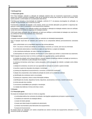 NBR 14039:2003
58
7 Verificação final
7.1 Prescrições gerais
7.1.1 Toda instalação, extensão ou alteração de instalação existente deve ser visualmente inspecionada e ensaiada,
durante e/ou quando concluída a instalação, antes de ser colocada em serviço pelo usuário, de forma a se verificar, tanto
quanto possível, a conformidade com as prescrições desta Norma.
7.1.2 Deve ser fornecida a documentação da instalação, conforme 6.1.7, às pessoas encarregadas da verificação, na
condição de documentação como construído (as built).
7.1.3 Durante a realização da inspeção e dos ensaios, devem ser tomadas pr
ecauções que garantam a segurança das
pessoas e evitem danos à propriedade e aos equipamentos instalados.
7.1.4 Quando a instalação a ser verificada constituir uma extensão ou alteração de instalação existente, deve ser verificado
se esta não anula as medidas de segurança da instalação existente.
7.1.5 A partir desta verificação deve ser elaborado um laudo que certifique a conformidade da instalação com esta Norma,
por profissional devidamente habilitado e/ou credenciado.
7.2 Inspeção visual
A inspeção visual deve preceder os ensaios e deve ser realizada com ainstalação desenergizada.
7.2.1 A inspeção visual deve ser realizada para confirmar se os componentes elétricos permanentemente conectados
estão:
a)em conformidade com os requisito
s de segurança das normas aplicáveis;
NOTA - Isto pode ser verificado pela av
aliação da conformidade do componente, por exemplo, pela marca de conformidade.
b) corretamente selecionados e instalados de acor
do com esta Norma e o projeto da instalação;
c) não visivelmente danificados, de modo a restringir sua segurança.
d) desimpedidos de restos de materiais, ferramentas ou outros objetos que venham a comprometer seu isolamento.
7.2.2 A inspeção visual deve incluir no mínimo a verificação dos seguintes pontos, quando aplicáveis:
a) medidas de proteção contra choques elétricos, incluindo medição de distâncias relativas à proteção por barreiras ou
invólucros, por obstáculos ou pela colocação fora de alcance;
b) presença de barreiras contra fogo e outras precauções contra propagação de incêndio e proteção contra efeitos
térmicos;
c) seleção de condutores, de acordo com sua capacidade de condução de corrente e queda de tensão;
d) escolha e ajuste dos disposit
ivos de proteção e monitoração;
e) presença de dispositivos de seccionamento e comandos, corretamente localizados;
f) seleção dos componentes e das medidas de proteção de acordo com as influências externas;
g) identificação dos condutores neutro e de proteção;
h) presença de esquemas, avisos e outras informações similares;
i) identificação dos circuitos, dispositivos fusíveis, disjuntores, seccionadoras, terminais, transformadores etc.;
j) correta execução das conexões;
l) conveniente acessibili
dade para operação e manutenção.
m) medição das distâncias mínimas entre fase e neutro.
7.3 Ensaios
7.3.1 Prescrições gerais
Os ensaios da instalação devem incluir no mínimo os seguintes:
a) continuidade elétrica dos condutores de proteção e das ligações eqüipotenciais principais e suplementares;
b) resistência de isolamento da instalação elétrica;
c) ensaio de tensão aplicada;
d) ensaio para determinação da resistência de aterramento;
e) ensaios recomendados pelos fabricantes dos equipamentos;
f) ensaios de funcionamento;
Os ensaios devem ser realizados com valores compatíveis aos valores nominais dos equipamentos utilizados e o valor
nominal de tensão da instalação.
 