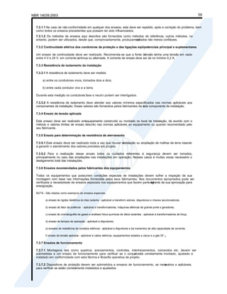 NBR 14039:2003 59
7.3.1.1 No caso de não-conformidade em qualquer dos ensaios, este deve ser repetido, após a correção do problema, bem
como todos os ensaios precedentes que possam ter sido influenciados.
7.3.1.2 Os métodos de ensaios aqui descritos são fornecidos como métodos de referência; outros métodos, no
entanto, podem ser utilizados, desde que, comprovadamente, produzam re
sultados não menos confiáveis.
7.3.2 Continuidade elétrica dos condutores de proteção e das ligações eqüipotenciais principal e suplementares
Um ensaio de continuidade deve ser realizado. Recomenda-se que a fonte de
tensão tenha uma tensão em vazio
entre 4 V e 24 V, em corrente c
ontínua ou alternada. A corrente de ensaio deve ser de no mínimo 0,2 A.
7.3.3 Resistência de isolamento da instalação
7.3.3.1 A resistência de isolamento deve ser medida:
a) entre os condutores vivos, tomados dois a dois;
b) entre cada condutor vivo e a terra.
Durante esta medição os condutores fase e neutro podem ser interligados.
7.3.3.2 A resistência de isolamento deve atender aos valores mínimos especificados nas normas aplicáveis aos
componentes da instalação. Esses valores são fornecidos pelos fabricantes de c
ada componente da instalação.
7.3.4 Ensaio de tensão aplicada
Este ensaio deve ser realizado emequipamento construído ou montado no local da instalação, de acordo com o
método e valores limites de ensaio descrito nas normas aplicáveis ao equipamento ou quando recomendado pelo
seu fabricante.
7.3.5 Ensaio para determinação da resistência de aterramento
7.3.5.1 Este ensaio deve ser realizado toda a vez que houver a
instalação ou ampliação de malhas de terra visando
a garantir o atendimento dos valores previstos em projeto.
7.3.5.2 Para a realização desse ensaio todos os cuidados referentes à segurança devem ser tomados,
principalmente no caso das ampliações nas instalações em operação. Nesses casos é muitas vezes necessário o
desligamento total das instalações.
7.3.6 Ensaios recomendados pelos fabricantes dos equipamentos
Todos os equipamentos que possuírem condições especiais de instalações devem sofrer a inspeção de sua
montagem com base nas informações fornecidas pelos seus fabricantes. Nos documentos apropriados pode ser
verificada a necessidade de ensaios especiais nos equipamentos que fazem parte int
egrante da sua aprovação para
energização.
NOTA - São citados como exemplos de ensaios especiais:
a) ensaio de rigidez dielétrica do óleo isolante - aplicável a transform adores, disjuntores e chaves seccionadoras;
b) ensaio de fator de potência - aplicável a transformadores, máquinas elétricas de grande porte e geradores;
c) ensaio de cromatografia de gases e análises físico-químicas de óleos isolantes - aplicável a transformadores de força;
d) ensaio de tempos de operação - aplicável a disjuntores;
e) ensaios de resistência de contatos elétricos - aplicável a disjuntores e ba rramentos de alta capacidade de corrente;
f) ensaio de tensão aplicada - aplicável a cabos elétricos, equipamentos isolados a vácuo e a gás SF 6.
7.3.7 Ensaios de funcionamento
7.3.7.1 Montagens tais como quadros, acionamentos, controles, intertravamentos, comandos etc. devem ser
submetidas a um ensaio de funcionamento para verificar se o conjunt
o está corretamente montado, ajustado e
instalado em conformidade com esta Norma e filosofia operativa de projeto.
7.3.7.2 Dispositivos de proteção devem ser submetidos a ensaios de funcionamento, se nece
ssários e aplicáveis,
para verificar se estão corretamente instalados e ajustados.
 