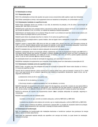 NBR 14039:2003 63
9.3 Subestações ao tempo
9.3.1 Disposições gerais
9.3.1.1 As subestações ao tempo são aquelas nas quais os seus componentes estão sujeitos à ação das intempéries.
9.3.1.2 Nas subestações ao tempo, todo equipamento deve ser resistente às intempéries, em conformidade com 4.3.
9.3.2 Subestações instaladas na superfície do solo
9.3.2.1 Estas instalações devem ser providas, à sua volta, de elementos de proteção, a fim de evitar a aproximação de
pessoas BA1, BA2, BA3 e de animais.
9.3.2.2 Quando usada tela como proteção externa, esta deve ter malhas de abertura máxima de 50 mm e ser constituída de
aço zincado de diâmetro 3 mm, no mínimo, ou material de resistência mecânica equivalente.
9.3.2.3 Devem ser fixadas placas com os dizeres “Perigo de morte” e um símbolo em local bem visível do lado externo; em
todas as faces da proteção externa e junto ao acesso.
9.3.2.4 A parte inferior da proteção deve ficar no máximo 10 cm acima da superfície do solo.
9.3.2.5 O sistema de proteção externo, quando metálico, deve ser ligado à terra, satisfazendo, no que couber, as condições
prescritas em 5.1.
9.3.2.6 O acesso a pessoal BA4 e BA5 deve ser feito por meio
de porta, abrindo para fora, com dimensões mínimas de
0,80 m x 2,10 m. Quando ut
ilizada também para acesso de materiais, a porta deve ter dimensões adequadas. A porta deve
ser provida de fecho de segurança externo, permitindo livre abertura do lado interno.
9.3.2.7 A instalação deve ser dotada de sistema adequado de escoamento de águas pluviais.
9.3.2.8 As subestações devem ter iluminação artificial, obedecendo aos níveis de iluminamento fixados pela NBR 5413 e
iluminação natural, sempre que possível. As janelas e vidraças utilizadas para este fim devem ser fixas e protegidas por
meio de telas metálicas resistentes, com malhas de 13 mm, no máximo, e de 5 mm, no mínimo, quando sujeitas a possíveis
danos. O uso de vidro aramado di
spensa a tela de proteção.
As subestações devem ser providas de iluminação de segurança, com autonomia mínima de 2 h.
9.3.2.9 Nas instalações de equipamentos que contenham líquido isolante devem ser observadas as prescrições de 5.8.
9.3.3 Subestações instaladas acima da superfície do solo
9.3.3.1 Todas as partes vivas não protegidas em áreas de circulação de pessoal BA1 devem estar situadas no mínimo a
5 m acima da superfície do solo.
Quando não for possível observar a altura mínima de 5 m para as partes vivas, pode ser tolerado o limite de 3,5 m, desde
que o local seja provido de um anteparo hor
izontal em tela metálica ou equivalente, devidamente ligado à terra, com as
seguintes características:
a) afastamento mínimo de 40 cm das partes vivas;
b) malha de 50 mm de abertura, no máximo;
c) fios de aço zincado ou material equivalente, de 3 mm de diâmetro, no mínimo.
9.3.3.2 A disposição do equipamento deve prever espaço livre de segurança, que permita o acesso de uma pessoa BA4 ou
BA5 para fins de manobras, inspeção ou manutenção, com dimensões tais que seja possível a inscrição de um cilindro
reto, de eixo vertical, com diâmetro mínimo de 0,60 m e altura suficiente para permitir o acesso às partes mais elevadas.
9.3.3.3 As estruturas de suporte dos equipamentos devem ofer
ecer condições adequadas de operação, segurança e
manutenção.
9.3.3.4 O equipamento pode ser instalado sobre:
a) postes ou torres de aço, concreto oumadeira adequada, conforme NBR 5433 ou NBR 5434;
b) plataformas elevadas sobre es
trutura de concreto, aço ou madeiraadequada, conforme NBR 5433 ou NBR 5434;
c) áreas sobre a cobertura de edifícios, inacessíveis a pessoas BA1 ou providas do necessário sistema de proteção
externa. Neste equipamento não é permitido o emprego de líquido isolante inflamável.
9.4 Subestação de transformação
9.4.1 As subestações de transformação são instalações destinadas a transformar qualquer das grandezas da energia
elétrica, dentro do âmbito desta Norma.
9.4.2 Deve ser dispensada especial atenção aos aparelhos com carcaça sob tensão, os quais devem ter sinalização
indicadora de perigo.
 