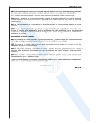 NBR 14039:2003
64
9.4.3 Quando a subestação de transformação fizer parte integrante da edificação industrial, somente é permitido o emprego
de transformadores de líquidos isolantes não inflamáveis ou transformadores a seco e disjuntores a vácuo ou SF6.
NOTA - Considera-se como parte integrante, o recinto não isolado ou desprovido de paredes de alvenaria e portas corta-fogo.
9.4.4 Quando a subestação de transformação fizer parte integrante da edificação residencial e/ou comercial, somente é
permitido o emprego de transformadores a seco e disjuntores
a vácuo ou SF6, mesmo que haja paredes de alvenaria e
portas corta-fogo.
9.4.5 No caso de instalação de transformadores em ambientes perigosos, o equipament
o deve obedecer às normas
específicas.
9.4.6 Quando o dispositivo de manobra que alimenta um equipamento sit
uar-se em uma posição não visível, sob o ponto
de vista do operador deste equipamento, deve ser empregada uma chave desligadora junto a esse equipamento.
Quando a chave desligadora não tiver capacidade de interrupção para a corrente de carga, esta deve ser intertravada com
o dispositivo de manobra.
9.5 Subestação de controle e manobra
9.5.1 As subestações de controle e manobra são instalações destinadas a controlar qualquer das grandezas da energia
elétrica, ligar ou desligar circuitos elétricos ou, ainda, prover meios de proteção para esses circuitos.
9.5.2 Deve situar-se na posição mais conveniente para sua oper
ação, podendo localizar-se no mesmo recinto das
subestações de medição ou de transformação.
9.5.3 Os instrumentos indicadores e dispositivos de controle e manobra devem ser agrupados de maneira a facilitar as
operações. Esse agrupamento deve obedecer ao critério de separação dos diversos circuitos e linhas com devida
identificação.
9.5.4 Não é permitido o emprego exclusivo de intertravamento elétrico em aparelhos contíguos, onde possíveis falhas
daquele ocasionem danos a pessoas ou coisas.
Quando, no caso de aparelhos não contíguos, o intertravamento mecânico não for possível, a execução do intertravamento
elétrico deve ser complementada com outra medida redundante.
________________
/ANEXO A
 