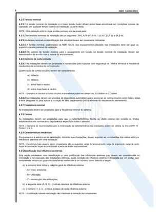 NBR 14039:2003
8
4.2.5 Tensão nominal
4.2.5.1 A tensão nominal da instalação é a maior tensão (valor eficaz) entre fases encontrada em condições normais de
operação, em qualquer tempo e ponto da instalação ou parte desta.
NOTA - Uma instalação pode ter várias tensões nominais, uma para cada parte.
4.2.5.2 As tensões nominais da instalação são as seguintes: 3 kV, 4,16 kV, 6 kV, 13,8 kV, 23,1 kV e 34,5 kV.
4.2.5.3 A tensão nominal e a identificação dos circuitos devem ser claramente indicadas.
4.2.5.4 A tensão nominal, padronizada na NBR 10478, dos equipamentos utilizados nas instalações deve ser igual ou
superior à tensão nominal da instalação.
4.2.5.5 Os valores de tensão máxima para o equipamento em função da tensão nominal da instalação devem ser
selecionados de acordo com a norma do equipamento.
4.2.6 Corrente de curto-circuito
4.2.6.1 As instalações devem ser projetadas e construídas para suportar com segurança os efeitos térmicos e mecânicos
resultantes de correntes de curto-circuito.
Quatro tipos de curtos-circuitos devem ser considerados:
a) trifásico;
b) bifásico;
c) entre fase e neutro;
d) entre duas fases e neutro.
NOTA - Exemplos de cálculos de curtos-circuitos e seus efeitos podem ser obtidos nas IEC 60909-0 e IEC 60949.
4.2.6.2 As instalações devem ser providas de dispositivos automáticos para seccionar os curtos-circuitos entre fases, faltas
à terra perigosas ou para indicar a condição de falta, dependendo principalmente do esquema de aterramento.
4.2.7 Freqüência nominal
As instalações devem ser projetadas para a freqüência nominal do sistema.
4.2.8 Corona
As instalações devem ser projetadas para que a radiointerferência devida ao efeito corona não exceda os limites
estabelecidos em normas e/ou regulam
entos específicos sobre o assunto.
NOTA - Exemplos de recomendações para a minimização da radiointerferência das instalações podem ser obtidos na IEC-CISPR 18
Partes 1, 2 e 3.
4.2.9 Características mecânicas
Equipamentos e estruturas de su
stentação, incluindo suas fundações, devem suportar as combinações dos vários esforços
mecânicos previstos em uma instalação.
NOTA - Os esforços mais usuais a serem considerados são os seguintes: carga de tensionamento, carga de erguimento, carga de vento,
forças de comutação, forças de curto-circuito e perda de tensão nos condutores.
4.3 Classificação das influências externas
Esta seção estabelece uma classificação e uma codificação das influências externas que devem ser consideradas na
concepção e na execução das instalações elétricas. Cada condição de influência externa é designada por um código que
compreende sempre um grupo de duas letras maiúsculas e um número, como descrito a seguir:
a) a primeira letra indica a cat
egoria geral da influência externa:
- A = meio ambiente;
- B = utilização;
- C = construção das edificações;
b) a segunda letra (A, B, C,...) indica
a natureza da influência externa;
c) o número (1, 2, 3,...) indica a classe de cada influência externa.
NOTA - A codificação indicada nesta seção não é destinada à marcação dos componentes.
 