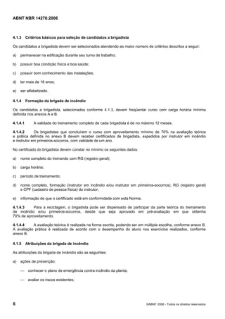 ABNT NBR 14276:2006
6 ©ABNT 2006 - Todos os direitos reservados
4.1.3 Critérios básicos para seleção de candidatos a brigadista
Os candidatos a brigadista devem ser selecionados atendendo ao maior número de critérios descritos a seguir:
a) permanecer na edificação durante seu turno de trabalho;
b) possuir boa condição física e boa saúde;
c) possuir bom conhecimento das instalações;
d) ter mais de 18 anos;
e) ser alfabetizado.
4.1.4 Formação da brigada de incêndio
Os candidatos a brigadista, selecionados conforme 4.1.3, devem freqüentar curso com carga horária mínima
definida nos anexos A e B.
4.1.4.1 A validade do treinamento completo de cada brigadista é de no máximo 12 meses.
4.1.4.2 Os brigadistas que concluírem o curso com aproveitamento mínimo de 70% na avaliação teórica
e prática definida no anexo B devem receber certificados de brigadista, expedidos por instrutor em incêndio
e instrutor em primeiros-socorros, com validade de um ano.
No certificado do brigadista devem constar no mínimo os seguintes dados:
a) nome completo do treinando com RG (registro geral);
b) carga horária;
c) período de treinamento;
d) nome completo, formação (instrutor em incêndio e/ou instrutor em primeiros-socorros), RG (registro geral)
e CPF (cadastro de pessoa física) do instrutor;
e) informação de que o certificado está em conformidade com esta Norma.
4.1.4.3 Para a reciclagem, o brigadista pode ser dispensado de participar da parte teórica do treinamento
de incêndio e/ou primeiros-socorros, desde que seja aprovado em pré-avaliação em que obtenha
70% de aproveitamento.
4.1.4.4 A avaliação teórica é realizada na forma escrita, podendo ser em múltipla escolha, conforme anexo B.
A avaliação prática é realizada de acordo com o desempenho do aluno nos exercícios realizados, conforme
anexo B.
4.1.5 Atribuições da brigada de incêndio
As atribuições da brigada de incêndio são as seguintes:
a) ações de prevenção:
⎯ conhecer o plano de emergência contra incêndio da planta;
⎯ avaliar os riscos existentes;
 