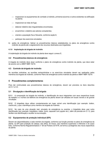 ABNT NBR 14276:2006
©ABNT 2006 - Todos os direitos reservados 7
⎯ inspecionar os equipamentos de combate a incêndio, primeiros-socorros e outros existentes na edificação
na planta;
⎯ inspecionar as rotas de fuga;
⎯ elaborar relatório das irregularidades encontradas;
⎯ encaminhar o relatório aos setores competentes;
⎯ orientar a população fixa e flutuante, conforme seção 6;
⎯ participar dos exercícios simulados;
b) ações de emergência: Aplicar os procedimentos básicos estabelecidos no plano de emergência contra
incêndio da planta até o esgotamento dos recursos destinados aos brigadistas.
4.1.6 Implantação da brigada de incêndio
A implantação da brigada de incêndio da planta deve seguir o anexo E.
4.2 Procedimentos básicos de emergência
A brigada de incêndio deve atuar conforme o plano de emergência contra incêndio da planta, que deve estar
de acordo com a ABNT NBR 15219.
4.3 Controle da brigada de incêndio
As reuniões ordinárias, as reuniões extraordinárias e os exercícios simulados devem ser realizados pelos
membros da brigada de incêndio, conforme Plano de emergência contra incêndio da planta e ABNT NBR 15219.
5 Procedimentos complementares
Para dar continuidade aos procedimentos básicos de emergência, devem ser previstos os itens descritos
em 5.1 a 5.4.
5.1 Divulgação e identificação da brigada
5.1.1 A composição da brigada de incêndio, a identificação de seus integrantes com seus respectivos locais
de trabalho e o número de telefone de emergência da planta devem ser afixados em locais visíveis e de grande
circulação.
5.1.2 O brigadista deve utilizar constantemente em lugar visível uma identificação (por exemplo: botton,
crachá etc.), que o identifique como membro da brigada de incêndio.
5.1.3 No caso de uma situação real, simulado de emergência ou eventos, o brigadista deve usar outra
identificação (por exemplo: braçadeira, colete, boné, capacete com jugular etc.), além da prevista em 5.1.2, para
facilitar sua identificação e auxiliar na sua atuação.
5.2 Equipamentos de proteção individual (EPI)
Devem ser disponibilizados a cada membro da brigada, conforme sua função prevista no plano de emergência da
planta, os EPI para proteção da cabeça, dos olhos, do tronco, dos membros superiores e inferiores e do corpo
todo, conforme Norma Regulamentadora n° 06 da Portaria 3214/78, de forma a protegê-los dos riscos específicos
da planta.
 