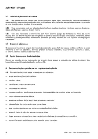 ABNT NBR 14276:2006
8 ©ABNT 2006 - Todos os direitos reservados
5.3 Comunicação interna e externa
5.3.1 Nas plantas em que houver mais de um pavimento, setor, bloco ou edificação, deve ser estabelecido
previamente um sistema de comunicação entre os brigadistas, a fim de facilitar as operações durante a ocorrência
de uma situação real ou simulado de emergência.
5.3.2 Essa comunicação pode ser feita através de telefones, quadros sinópticos, interfones, sistemas de alarme,
rádios, alto-falantes e sistemas de som interno.
5.3.3 Caso seja necessária a comunicação com meios externos (Corpo de Bombeiros ou Plano de Auxílio
Mútuo), deve ser definido no plano de emergência da planta o responsável pela comunicação. Para tanto, se faz
necessário que essa pessoa seja devidamente treinada e que esteja instalada em local seguro e estratégico para
o abandono.
5.4 Ordem de abandono
O responsável máximo da brigada de incêndio (coordenador geral, chefe da brigada ou líder, conforme o caso)
determina o início do abandono, devendo priorizar os locais sinistrados, os pavimentos superiores a estes,
os setores próximos e os locais de maior risco.
5.5 Ponto de encontro dos brigadistas
Devem ser previstos um ou mais pontos de encontro (local seguro e protegido dos efeitos do sinistro) dos
brigadistas, para distribuição das tarefas conforme 4.2.
6 Recomendações gerais para a população da planta
6.1 Em caso de abandono, adotar os seguintes procedimentos:
⎯ acatar as orientações dos brigadistas;
⎯ manter a calma;
⎯ caminhar em ordem, sem atropelos;
⎯ permanecer em silêncio;
⎯ pessoas em pânico: se não puder acalmá-las, deve-se evitá-las. Se possível, avisar um brigadista;
⎯ nunca voltar para apanhar objetos;
⎯ ao sair de um lugar, fechar as portas e janelas sem trancá-las;
⎯ não se afastar dos outros e não parar nos andares;
⎯ levar consigo os visitantes que estiverem em seu local de trabalho;
⎯ ao sentir cheiro de gás, não acender ou apagar luzes;
⎯ deixar a rua e as entradas livres para a ação dos bombeiros e do pessoal de socorro médico;
⎯ encaminhar-se ao ponto de encontro e aguardar novas instruções.
 