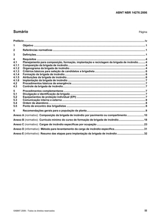 ABNT NBR 14276:2006
©ABNT 2006 - Todos os direitos reservados iii
Sumário Página
Prefácio.......................................................................................................................................................................iv
1 Objetivo ..........................................................................................................................................................1
2 Referências normativas ................................................................................................................................1
3 Definições.......................................................................................................................................................1
4 Requisitos ......................................................................................................................................................4
4.1 Planejamento para composição, formação, implantação e reciclagem da brigada de incêndio..........4
4.1.1 Composição da brigada de incêndio...........................................................................................................4
4.1.2 Organograma da brigada de incêndio.........................................................................................................4
4.1.3 Critérios básicos para seleção de candidatos a brigadista......................................................................6
4.1.4 Formação da brigada de incêndio ...............................................................................................................6
4.1.5 Atribuições da brigada de incêndio.............................................................................................................6
4.1.6 Implantação da brigada de incêndio ...........................................................................................................7
4.2 Procedimentos básicos de emergência......................................................................................................7
4.3 Controle da brigada de incêndio..................................................................................................................7
5 Procedimentos complementares.................................................................................................................7
5.1 Divulgação e identificação da brigada ........................................................................................................7
5.2 Equipamentos de proteção individual (EPI) ...............................................................................................7
5.3 Comunicação interna e externa ...................................................................................................................8
5.4 Ordem de abandono......................................................................................................................................8
5.5 Ponto de encontro dos brigadistas .............................................................................................................8
6 Recomendações gerais para a população da planta.................................................................................8
Anexo A (normativo) Composição da brigada de incêndio por pavimento ou compartimento .......................10
Anexo B (normativo) Currículo mínimo do curso de formação de brigada de incêndio...................................18
Anexo C (normativo) Cargas de incêndio específicas por ocupação .................................................................23
Anexo D (informativo) Método para levantamento da carga de incêndio específica.........................................31
Anexo E (informativo) Resumo das etapas para implantação da brigada de incêndio.....................................32
 