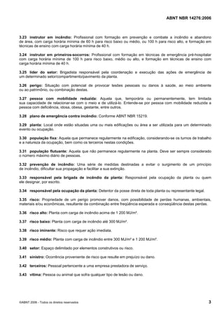 ABNT NBR 14276:2006
©ABNT 2006 - Todos os direitos reservados 3
3.23 instrutor em incêndio: Profissional com formação em prevenção e combate a incêndio e abandono
de área, com carga horária mínima de 60 h para risco baixo ou médio, ou 100 h para risco alto, e formação em
técnicas de ensino com carga horária mínima de 40 h.
3.24 instrutor em primeiros-socorros: Profissional com formação em técnicas de emergência pré-hospitalar
com carga horária mínima de 100 h para risco baixo, médio ou alto, e formação em técnicas de ensino com
carga horária mínima de 40 h.
3.25 líder do setor: Brigadista responsável pela coordenação e execução das ações de emergência de
um determinado setor/compartimento/pavimento da planta.
3.26 perigo: Situação com potencial de provocar lesões pessoais ou danos à saúde, ao meio ambiente
ou ao patrimônio, ou combinação destas.
3.27 pessoa com mobilidade reduzida: Aquela que, temporária ou permanentemente, tem limitada
sua capacidade de relacionar-se com o meio e de utilizá-lo. Entende-se por pessoa com mobilidade reduzida a
pessoa com deficiência, idosa, obesa, gestante, entre outros.
3.28 plano de emergência contra incêndio: Conforme ABNT NBR 15219.
3.29 planta: Local onde estão situadas uma ou mais edificações ou área a ser utilizada para um determinado
evento ou ocupação.
3.30 população fixa: Aquela que permanece regularmente na edificação, considerando-se os turnos de trabalho
e a natureza da ocupação, bem como os terceiros nestas condições.
3.31 população flutuante: Aquela que não permanece regularmente na planta. Deve ser sempre considerado
o número máximo diário de pessoas.
3.32 prevenção de incêndio: Uma série de medidas destinadas a evitar o surgimento de um princípio
de incêndio, dificultar sua propagação e facilitar a sua extinção.
3.33 responsável pela brigada de incêndio da planta: Responsável pela ocupação da planta ou quem
ele designar, por escrito.
3.34 responsável pela ocupação da planta: Detentor da posse direta de toda planta ou representante legal.
3.35 risco: Propriedade de um perigo promover danos, com possibilidade de perdas humanas, ambientais,
materiais e/ou econômicas, resultante da combinação entre freqüência esperada e conseqüência destas perdas.
3.36 risco alto: Planta com carga de incêndio acima de 1 200 MJ/m².
3.37 risco baixo: Planta com carga de incêndio até 300 MJ/m².
3.38 risco iminente: Risco que requer ação imediata.
3.39 risco médio: Planta com carga de incêndio entre 300 MJ/m² e 1 200 MJ/m².
3.40 setor: Espaço delimitado por elementos construtivos ou risco.
3.41 sinistro: Ocorrência proveniente de risco que resulte em prejuízo ou dano.
3.42 terceiros: Pessoal pertencente a uma empresa prestadora de serviço.
3.43 vítima: Pessoa ou animal que sofra qualquer tipo de lesão ou dano.
 