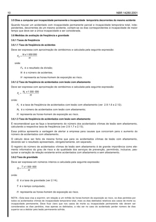 Licença de uso exclusivo para Petrobrás S/A
 Cópia impressa pelo Sistema Target CENWeb

10                                                                                                      NBR 14280:2001

     3.5 Dias a computar por incapacidade permanente e incapacidade temporária decorrentes do mesmo acidente
     Quando houver um acidentado com incapacidade permanente parcial e incapacidade temporária total, inde-
     pendentes, decorrentes de um mesmo acidente, contam-se os dias correspondentes à incapacidade de maior
     tempo que deve ser a única incapacidade a ser considerada.
     3.6 Medidas de avaliação de freqüência e gravidade

     3.6.1 Taxas de freqüência

     3.6.1.1 Taxa de freqüência de acidentes

     Deve ser expressa com aproximação de centésimos e calculada pela seguinte expressão:

                 N x 1 000 000
          FA =
                       H

        onde:
             F A é o resultado da divisão;
             N é o número de acidentes;

             H representa as horas-homem de exposição ao risco.
     3.6.1.2 Taxa de freqüência de acidentados com lesão com afastamento

     Deve ser expressa com aproximação de centésimos e calculada pela seguinte expressão:

                  NL x 1 000 000
          FL =
                         H

     onde:
          F L é a taxa de freqüência de acidentados com lesão com afastamento (ver 2.9.1.6 e 2.12);
          N L é o número de acidentados com lesão com afastamento;

          H representa as horas-homem de exposição ao risco.
     3.6.1.3 Taxa de freqüência de acidentados com lesão sem afastamento
     É recomendável que se faça o levantamento do número dos acidentados vítimas de lesão sem afastamento,
     calculando a respectiva taxa de freqüência (ver 2.9.1.7 e 2.13).

     Essa prática apresenta a vantagem de alertar a empresa para causas que concorram para o aumento do
     número de acidentados com afastamento.

     O cálculo deve ser feito da mesma forma que para os acidentados vítimas de lesão com afastamento,
     devendo ser o resultado apresentado, obrigatoriamente, em separado.
     O registro do número de acidentados vítimas de lesão sem afastamento é de grande importância como ele-
     mento informativo do grau de risco e da qualidade dos serviços de prevenção, permitindo, inclusive, pes-
     quisar a variação da relação existente entre acidentados com afastamento e sem afastamento.
     3.6.2 Taxa de gravidade

     Deve ser expressa em números inteiros e calculada pela seguinte expressão:

                 T x 1 000 000
          G=
                        H

     onde:

          G é a taxa de gravidade (ver 2.14);

          T é o tempo computado;

          H representa as horas-homem de exposição ao risco.

     NOTA - Esta taxa visa a exprimir, em relação a um milhão de horas-homem de exposição ao risco, os dias perdidos por
     todos os acidentados vítimas de incapacidade temporária total, mais os dias debitados relativos aos casos de morte ou
     incapacidade permanente. Deve ficar claro que nos casos de morte ou incapacidade permanente não devem ser
     considerados os dias perdidos, mas apenas os debitados, a não ser no caso do acidentado perder número de dias
     superior ao a debitar pela lesão permanente sofrida.
 