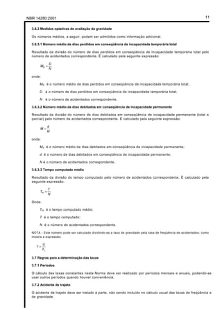 Licença de uso exclusivo para Petrobrás S/A
Cópia impressa pelo Sistema Target CENWeb

 NBR 14280:2001                                                                                                      11

     3.6.3 Medidas optativas de avaliação da gravidade

     Os números médios, a seguir, podem ser admitidos como informação adicional.

     3.6.3.1 Número médio de dias perdidos em conseqüência de incapacidade temporária total

     Resultado da divisão do número de dias perdidos em conseqüência de incapacidade temporária total pelo
     número de acidentados correspondente. É calculado pela seguinte expressão:

                   D
           MD =
                   N

     onde:

          M D é o número médio de dias perdidos em conseqüência de incapacidade temporária total;

          D é o número de dias perdidos em conseqüência de incapacidade temporária total;

          N é o número de acidentados correspondente.

     3.6.3.2 Número médio de dias debitados em conseqüência de incapacidade permanente

     Resultado da divisão do número de dias debitados em conseqüência de incapacidade permanente (total e
     parcial) pelo número de acidentados correspondente. É calculado pela seguinte expressão:

                   d
           M=
                   N

     onde:

          M d é o número médio de dias debitados em conseqüência de incapacidade permanente;

          d é o número de dias debitados em conseqüência de incapacidade permanente;

          N é o número de acidentados correspondente.

     3.6.3.3 Tempo computado médio

     Resultado da divisão do tempo computado pelo número de acidentados correspondente. É calculado pela
     seguinte expressão:

                   T
           Tm =
                   N

     Onde:

          T m é o tempo computado médio;

          T é o tempo computado;

          N é o número de acidentados correspondente.

     NOTA - Este número pode ser calculado dividindo-se a taxa de gravidade pela taxa de freqüência de acidentados; como
     mostra a expressão:

              G
        T =
              FL

     3.7 Regras para a determinação das taxas

     3.7.1 Períodos

     O cálculo das taxas constantes nesta Norma deve ser realizado por períodos mensais e anuais, podendo-se
     usar outros períodos quando houver conveniência.

     3.7.2 Acidente de trajeto

     O acidente de trajeto deve ser tratado à parte, não sendo incluído no cálculo usual das taxas de freqüência e
     de gravidade.
 