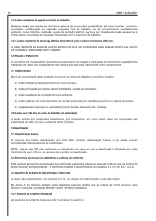 Licença de uso exclusivo para Petrobrás S/A
 Cópia impressa pelo Sistema Target CENWeb

14                                                                                                    NBR 14280:2001

     4.5 Lesão resultante de agente estranho ao trabalho

     Qualquer lesão que resulte de ocorrência externa de proporções catastróficas, tal como furacão, terremoto,
     inundação, conflagração ou explosão originada fora do trabalho, ou de acontecimento imediatamente
     posterior, como incêndio, explosão, queda de condutor elétrico, só deve ser considerada lesão pessoal se a
     vítima estiver incumbida de atividade relacionada com o exercício do trabalho.

     4.5.1 Lesão resultante de descarga elétrica atmosférica (raio e outros fenômenos elétricos)

     A lesão resultante de descarga elétrica atmosférica deve ser considerada lesão pessoal sempre que ocorrer
     em condições relacionadas com o trabalho.

     4.6 Reação a tratamento

     A ocorrência de incapacidade resultante exclusivamente de reação a medicação em tratamento supostamente
     adequado de lesão não incapacitante não implica que esta seja classificada como incapacitante.

     4.7 Outras lesões

     Deve ser considerada lesão pessoal, se ocorrer por força do trabalho e durante o mesmo:

        a) lesão infligida propositadamente por outra pessoa;

        b) lesão provocada por animal (como mordedura, picada ou contusão);

        c) lesão resultante de condição térmica ambiente;

        d) lesão cutânea, tal como dermatite de contato produzida por substância química ou planta venenosa;

        e) incapacidade muscular ou esquelética (como bursite, tenossinovite, miosite).

     4.8 Lesão ocorrida fora do setor de trabalho do acidentado

     A lesão sofrida por acidentado trabalhando, por empréstimo, em outro setor, deve ser computada nas
     estatísticas do setor em que o acidente tenha ocorrido.

     5 Classificação

     5.1 Classificação básica

     O conjunto dos títulos classificados com final .000, constitui classificação básica, a ser usada quando
     consideradas desnecessárias as subdivisões.

     NOTA - Usa-se sigla NIC (não identificado ou classificado) nos casos em que a classificação é dificultada pelo relato
     insuficiente de quem informa, ou naqueles não previstos na classificação.

     5.2 Elementos essenciais às estatísticas e análises de acidentes

     Este capítulo apresenta classificação dos elementos essenciais dispostos segundo critérios que os ordena de
     forma racional; compreendendo 10 elementos listados e discriminados nos quadros 2 a 10 (ver 5.3.1 a 5.9).

     5.3 Quadros de códigos de classificação e descrição

     A seguir são apresentados, nos quadros 2 a 10, os códigos de classificação e suas descrições.

     No anexo A, os mesmos códigos estão dispostos segundo critério que os ordena de forma racional, para
     facilitar a consulta, constando também índice remissivo alfabético.

     5.3.1 Espécie de acidente impessoal

     As espécies de acidente impessoal são mostradas no quadro 2.
 