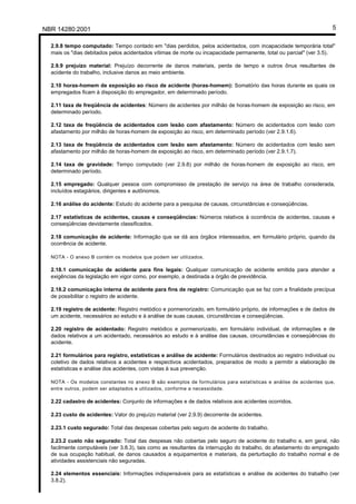 Licença de uso exclusivo para Petrobrás S/A
Cópia impressa pelo Sistema Target CENWeb

 NBR 14280:2001                                                                                                       5

    2.9.8 tempo computado: Tempo contado em "dias perdidos, pelos acidentados, com incapacidade temporária total"
    mais os "dias debitados pelos acidentados vítimas de morte ou incapacidade permanente, total ou parcial" (ver 3.5).

    2.9.9 prejuízo material: Prejuízo decorrente de danos materiais, perda de tempo e outros ônus resultantes de
    acidente do trabalho, inclusive danos ao meio ambiente.

    2.10 horas-homem de exposição ao risco de acidente (horas-homem): Somatório das horas durante as quais os
    empregados ficam à disposição do empregador, em determinado período.

    2.11 taxa de freqüência de acidentes: Número de acidentes por milhão de horas-homem de exposição ao risco, em
    determinado período.

    2.12 taxa de freqüência de acidentados com lesão com afastamento: Número de acidentados com lesão com
    afastamento por milhão de horas-homem de exposição ao risco, em determinado período (ver 2.9.1.6).

    2.13 taxa de freqüência de acidentados com lesão sem afastamento: Número de acidentados com lesão sem
    afastamento por milhão de horas-homem de exposição ao risco, em determinado período (ver 2.9.1.7).

    2.14 taxa de gravidade: Tempo computado (ver 2.9.8) por milhão de horas-homem de exposição ao risco, em
    determinado período.

    2.15 empregado: Qualquer pessoa com compromisso de prestação de serviço na área de trabalho considerada,
    incluídos estagiários, dirigentes e autônomos.

    2.16 análise do acidente: Estudo do acidente para a pesquisa de causas, circunstâncias e conseqüências.

    2.17 estatísticas de acidentes, causas e conseqüências: Números relativos à ocorrência de acidentes, causas e
    conseqüências devidamente classificados.

    2.18 comunicação de acidente: Informação que se dá aos órgãos interessados, em formulário próprio, quando da
    ocorrência de acidente.

    NOTA - O anexo B contém os modelos que podem ser utilizados.

    2.18.1 comunicação de acidente para fins legais: Qualquer comunicação de acidente emitida para atender a
    exigências da legislação em vigor como, por exemplo, a destinada a órgão de previdência.

    2.18.2 comunicação interna de acidente para fins de registro: Comunicação que se faz com a finalidade precípua
    de possibilitar o registro de acidente.

    2.19 registro de acidente: Registro metódico e pormenorizado, em formulário próprio, de informações e de dados de
    um acidente, necessários ao estudo e à análise de suas causas, circunstâncias e conseqüências.

    2.20 registro de acidentado: Registro metódico e pormenorizado, em formulário individual, de informações e de
    dados relativos a um acidentado, necessários ao estudo e à análise das causas, circunstâncias e conseqüências do
    acidente.

    2.21 formulários para registro, estatísticas e análise de acidente: Formulários destinados ao registro individual ou
    coletivo de dados relativos a acidentes e respectivos acidentados, preparados de modo a permitir a elaboração de
    estatísticas e análise dos acidentes, com vistas à sua prevenção.

    NOTA - Os modelos constantes no anexo B são exemplos de formulários para estatísticas e análise de acidentes que,
    entre outros, podem ser adaptados e utilizados, conforme a necessidade.

    2.22 cadastro de acidentes: Conjunto de informações e de dados relativos aos acidentes ocorridos.

    2.23 custo de acidentes: Valor do prejuízo material (ver 2.9.9) decorrente de acidentes.

    2.23.1 custo segurado: Total das despesas cobertas pelo seguro de acidente do trabalho.

    2.23.2 custo não segurado: Total das despesas não cobertas pelo seguro de acidente do trabalho e, em geral, não
    facilmente computáveis (ver 3.8.3), tais como as resultantes da interrupção do trabalho, do afastamento do empregado
    de sua ocupação habitual, de danos causados a equipamentos e materiais, da perturbação do trabalho normal e de
    atividades assistenciais não seguradas.

    2.24 elementos essenciais: Informações indispensáveis para as estatísticas e análise de acidentes do trabalho (ver
    3.8.2).
 