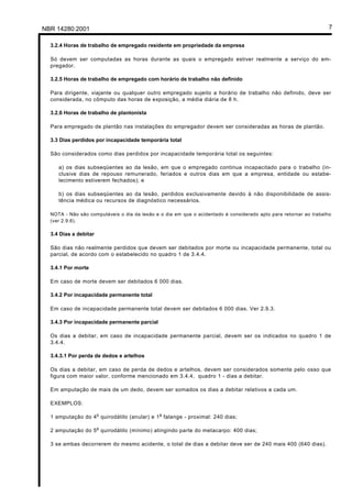 Licença de uso exclusivo para Petrobrás S/A
Cópia impressa pelo Sistema Target CENWeb

NBR 14280:2001                                                                                                      7

   3.2.4 Horas de trabalho de empregado residente em propriedade da empresa

   Só devem ser computadas as horas durante as quais o empregado estiver realmente a serviço do em-
   pregador.

   3.2.5 Horas de trabalho de empregado com horário de trabalho não definido

   Para dirigente, viajante ou qualquer outro empregado sujeito a horário de trabalho não definido, deve ser
   considerada, no cômputo das horas de exposição, a média diária de 8 h.

   3.2.6 Horas de trabalho de plantonista

   Para empregado de plantão nas instalações do empregador devem ser consideradas as horas de plantão.

   3.3 Dias perdidos por incapacidade temporária total

   São considerados como dias perdidos por incapacidade temporária total os seguintes:

       a) os dias subseqüentes ao da lesão, em que o empregado continua incapacitado para o trabalho (in-
       clusive dias de repouso remunerado, feriados e outros dias em que a empresa, entidade ou estabe-
       lecimento estiverem fechados); e

       b) os dias subseqüentes ao da lesão, perdidos exclusivamente devido à não disponibilidade de assis-
       tência médica ou recursos de diagnóstico necessários.

   NOTA - Não são computáveis o dia da lesão e o dia em que o acidentado é considerado apto para retornar ao trabalho
   (ver 2.9.6).

   3.4 Dias a debitar

   São dias não realmente perdidos que devem ser debitados por morte ou incapacidade permanente, total ou
   parcial, de acordo com o estabelecido no quadro 1 de 3.4.4.

   3.4.1 Por morte

   Em caso de morte devem ser debitados 6 000 dias.

   3.4.2 Por incapacidade permanente total

   Em caso de incapacidade permanente total devem ser debitados 6 000 dias. Ver 2.9.3.

   3.4.3 Por incapacidade permanente parcial

   Os dias a debitar, em caso de incapacidade permanente parcial, devem ser os indicados no quadro 1 de
   3.4.4.

   3.4.3.1 Por perda de dedos e artelhos

   Os dias a debitar, em caso de perda de dedos e artelhos, devem ser considerados somente pelo osso que
   figura com maior valor, conforme mencionado em 3.4.4, quadro 1 - dias a debitar.

   Em amputação de mais de um dedo, devem ser somados os dias a debitar relativos a cada um.

   EXEMPLOS:

                        o                      a
   1 amputação do 4 quirodátilo (anular) e 1 falange - proximal: 240 dias;

                        o
   2 amputação do 5 quirodátilo (mínimo) atingindo parte do metacarpo: 400 dias;

   3 se ambas decorrerem do mesmo acidente, o total de dias a debitar deve ser de 240 mais 400 (640 dias).
 