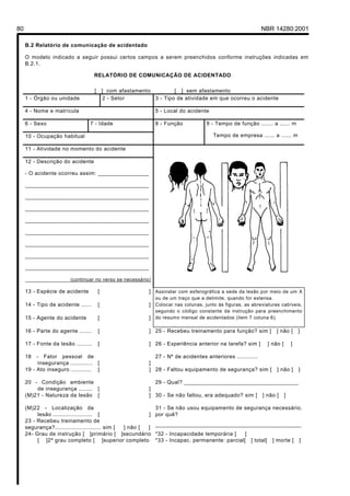 80 NBR 14280:2001
B.2 Relatório de comunicação de acidentado
O modelo indicado a seguir possui certos campos a serem preenchidos conforme instruções indicadas em
B.2.1.
RELATÓRIO DE COMUNICAÇÃO DE ACIDENTADO
[ ] com afastamento [ ] sem afastamento
1 - Órgão ou unidade 2 - Setor 3 - Tipo de atividade em que ocorreu o acidente
4 - Nome e matrícula 5 - Local do acidente
6 - Sexo 7 - Idade
10 - Ocupação habitual
8 - Função 9 - Tempo de função ....... a ...... m
Tempo de empresa ...... a ...... m
11 - Atividade no momento do acidente
12 - Descrição do acidente
- O acidente ocorreu assim: ________________
_______________________________________
_______________________________________
_______________________________________
_______________________________________
_______________________________________
_______________________________________
_______________________________________
_______________________________________
________________(continuar no verso se necessário)
13 - Espécie de acidente [ ]
14 - Tipo de acidente ...... [ ]
15 - Agente do acidente [ ]
Assinalar com esferográfica a sede da lesão por meio de um X
ou de um traço que a delimite, quando for extensa.
Colocar nas colunas, junto às figuras, as abreviaturas cabíveis,
segundo o código constante da instrução para preenchimento
do resumo mensal de acidentados (item 7 coluna 6).
16 - Parte do agente ....... [ ] 25 - Recebeu treinamento para função? sim [ ] não [ ]
17 - Fonte da lesão ......... [ ] 26 - Experiência anterior na tarefa? sim [ ] não [ ]
18 - Fator pessoal de
insegurança ............. [ ]
27 - Nº de acidentes anteriores ............
19 - Ato inseguro ............ [ ] 28 - Faltou equipamento de segurança? sim [ ] não [ ]
20 - Condição ambiente
de insegurança ........ [ ]
29 - Qual? ____________________________________
(M)21 - Natureza da lesão [ ] 30 - Se não faltou, era adequado? sim [ ] não [ ]
(M)22 - Localização da
lesão ....................... [ ]
31 - Se não usou equipamento de segurança necessário,
por quê?
23 - Recebeu treinamento de
segurança?........................... sim [ ] não [ ]
______________________________________________
24- Grau de instrução [ ]primário [ ]secundário
[ ]2º grau completo [ ]superior completo
*32 - Incapacidade temporária [ ]
*33 - Incapac. permanente: parcial[ ] total[ ] morte [ ]
Licença de uso exclusivo para Petrobrás S/A
Cópia impressa pelo Sistema Target CENWeb
 