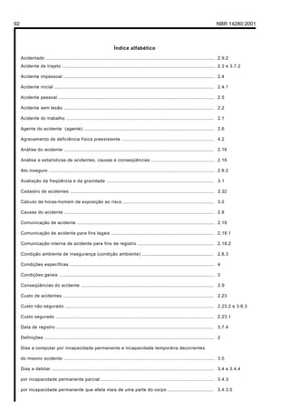 92 NBR 14280:2001
Índice alfabético
Acidentado ....................................................................................................................... 2.9.2
Acidente de trajeto ............................................................................................................ 2.3 e 3.7.2
Acidente impessoal ........................................................................................................... 2.4
Acidente inicial ................................................................................................................. 2.4.1
Acidente pessoal .............................................................................................................. 2.5
Acidente sem lesão .......................................................................................................... 2.2
Acidente do trabalho ........................................................................................................ 2.1
Agente do acidente (agente) ............................................................................................ 2.6
Agravamento de deficiência física preexistente ................................................................. 4.2
Análise do acidente .......................................................................................................... 2.16
Análise e estatísticas de acidentes, causas e conseqüências ............................................. 2.16
Ato inseguro ..................................................................................................................... 2.8.2
Avaliação da freqüência e da gravidade ............................................................................ 3.1
Cadastro de acidentes ...................................................................................................... 2.22
Cálculo de horas-homem de exposição ao risco ................................................................ 3.2
Causas do acidente .......................................................................................................... 2.8
Comunicação de acidente ................................................................................................. 2.18
Comunicação de acidente para fins legais ......................................................................... 2.18.1
Comunicação interna de acidente para fins de registro ...................................................... 2.18.2
Condição ambiente de insegurança (condição ambiente) .................................................. 2.8.3
Condições específicas ...................................................................................................... 4
Condições gerais .............................................................................................................. 3
Conseqüências do acidente .............................................................................................. 2.9
Custo de acidentes .......................................................................................................... 2.23
Custo não segurado ......................................................................................................... 2.23.2 e 3.8.3
Custo segurado ................................................................................................................ 2.23.1
Data de registro ............................................................................................................... 3.7.4
Definições ........................................................................................................................ 2
Dias a computar por incapacidade permanente e incapacidade temporária decorrentes
do mesmo acidente ........................................................................................................... 3.5
Dias a debitar ................................................................................................................... 3.4 e 3.4.4
por incapacidade permanente parcial ................................................................................ 3.4.3
por incapacidade permanente que afeta mais de uma parte do corpo ................................ 3.4.3.5
Licença de uso exclusivo para Petrobrás S/A
Cópia impressa pelo Sistema Target CENWeb
 
