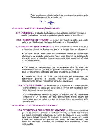 Pode também ser calculado dividindo-se a taxa de gravidade pela
Taxa de freqüência de acidentados:
Tm = G__
FL
3.7 REGRAS PARA A DETERMINAÇÃO DAS TAXAS
3.7.1 PERÍODOS  O cálculo das taxas deve ser realizado períodos mensais e
anuais, podendo-se usar outros períodos quando houver conveniência;
3.7.2 ACIDENTES DE TRAJETO  Devem ser tratado à parte, não sendo
incluído no cálculo usual das taxas de freqüência e de gravidade;
3.7.3 PRAZOS DE ENCERRAMENTO  Para determinar as taxas relativas a
acidentados vítimas de lesões com perda de tempo, deve ser observado:
 As taxas devem incluir todos os acidentados vítimas de lesões com
afastamento no período considerado (mês, ano), devendo os trabalhos de
apuração serem encerrados, quando necessário, após decorridos 45 dias
do fim desse período;
 Em caso de incapacidade que se prolongue além do prazo de
encerramento previsto (45 dias do período considerado), o tempo perdido
deve ser previamente estimado com base em informação médica;
 Quando se deixar de incluir um acidentado no levantamento de
determinado período, o registro respectivo deve ser incluído,
posteriormente, com as necessárias correções estatísticas;
3.7.4 DATA DE REGISTRO  O número de acidentados e o tempo perdido
correspondente às lesões por eles sofridas devem ser registrados com
data da ocorrência dos acidentes;
Os casos de lesões mediatas (doenças do trabalho) que não possam ser
atribuídas a um acidente de data perfeitamente fixável devem ser
registrados com as datas em que as lesões forem comunicadas pela
primeira vez.
3.8 REGISTRO E ESTATÍSTICAS DE ACIDENTES
3.8.1 ESTATÍSTICAS POR SETOR DE ATIVIDADE  Além das estatísticas
globais da empresa, entidade ou estabelecimento, é de toda conveniência
que sejam elaboradas estatísticas por setor de atividade, o que permite
evitar que a baixa incidência de acidentes em áreas de menor risco venha
a influir nos resultados de qualquer das demais, excluindo, também, das
áreas de atividade específica os acidentes não diretamente a elas
relacionadas;
 
