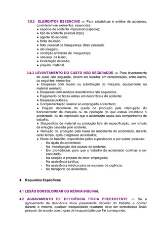 3.8.2 ELEMENTOS ESSENCIAIS  Para estatísticas e análise de acidentes,
consideram-se elementos essenciais:
 espécie de acidente impessoal (espécie);
 tipo de acidente pessoal (tipo);
 agente do acidente;
 fonte da lesão;
 fator pessoal de insegurança (fator pessoal);
 ato inseguro;
 condição ambiente de insegurança;
 natureza da lesão;
 localização da lesão;
 prejuízo material.
3.8.3 LEVANTAMENTO DO CUSTO NÃO SEGURADOS  Para levantamento
do custo não segurado, devem ser levados em consideração, entre outros,
os seguintes elementos:
 Despesas com reparo ou substituição de máquina, equipamento ou
material avariado;
 Despesas com serviços assistenciais não segurados;
 Pagamento de horas extras em decorrência do acidente;
 Despesas jurídicas;
 Complementação salarial ao empregado acidentado;
 Prejuízo decorrente da queda de produção pela interrupção do
funcionamento da máquina ou da operação de que estava incumbido o
acidentado, ou da impressão que o acidentado causa aos companheiros de
trabalho;
 Desperdício de material ou produção fora de especificação, em virtude
da emoção causada pelo acidente;
 Redução da produção pela baixa do rendimento do acidentado, durante
certo tempo, após o regresso ao trabalho;
 Horas de trabalho dispendidas pelos supervisores e por outras pessoas:
- Na ajuda do acidentado;
- Na investigação das causas do acidente;
- Em providências para que o trabalho do acidentado continue a ser
executado;
- Na seleção e preparo de novo empregado;
- Na assistência jurídica;
- Na assistência médica para os socorros de urgência;
- No transporte do acidentado.
4. Requisitos Específicos
4.1 LESÃO DORSOLOMBAR OU HÉRNIA INGUINAL
4.2 AGRAVAMENTO DE DEFICIÊNCIA FÍSICA PREEXISTENTE  Se o
agravamento da deficiência física preexistente decorrer do trabalho e ocorrer
durante o mesmo, qualquer incapacidade resultante deve ser considerada lesão
pessoal, de acordo com o grau de incapacidade que lhe corresponde.
 