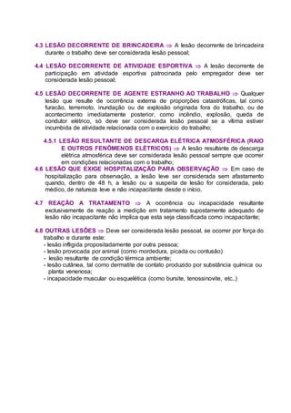 4.3 LESÃO DECORRENTE DE BRINCADEIRA  A lesão decorrente de brincadeira
durante o trabalho deve ser considerada lesão pessoal;
4.4 LESÃO DECORRENTE DE ATIVIDADE ESPORTIVA  A lesão decorrente de
participação em atividade esportiva patrocinada pelo empregador deve ser
considerada lesão pessoal;
4.5 LESÃO DECORRENTE DE AGENTE ESTRANHO AO TRABALHO  Qualquer
lesão que resulte de ocorrência externa de proporções catastróficas, tal como
furacão, terremoto, inundação ou de explosão originada fora do trabalho, ou de
acontecimento imediatamente posterior, como incêndio, explosão, queda de
condutor elétrico, só deve ser considerada lesão pessoal se a vítima estiver
incumbida de atividade relacionada com o exercício do trabalho;
4.5.1 LESÃO RESULTANTE DE DESCARGA ELÉTRICA ATMOSFÉRICA (RAIO
E OUTROS FENÔMENOS ELÉTRICOS)  A lesão resultante de descarga
elétrica atmosférica deve ser considerada lesão pessoal sempre que ocorrer
em condições relacionadas com o trabalho;
4.6 LESÃO QUE EXIGE HOSPITALIZAÇÃO PARA OBSERVAÇÃO  Em caso de
hospitalização para observação, a lesão leve ser considerada sem afastamento
quando, dentro de 48 h, a lesão ou a suspeita de lesão for considerada, pelo
médico, de natureza leve e não incapacitante desde o início.
4.7 REAÇÃO A TRATAMENTO  A ocorrência ou incapacidade resultante
exclusivamente de reação a medição em tratamento supostamente adequado de
lesão não incapacitante não implica que esta seja classificada como incapacitante;
4.8 OUTRAS LESÕES  Deve ser considerada lesão pessoal, se ocorrer por força do
trabalho e durante este:
- lesão infligida propositadamente por outra pessoa;
- lesão provocada por animal (como mordedura, picada ou contusão)
- lesão resultante de condição térmica ambiente;
- lesão cutânea, tal como dermatite de contato produzido por substância química ou
planta venenosa;
- incapacidade muscular ou esquelética (como bursite, tenossinovite, etc..)
 