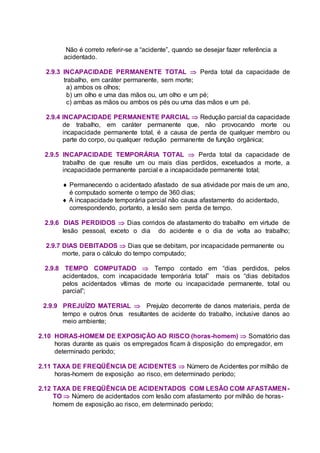 Não é correto referir-se a “acidente”, quando se desejar fazer referência a
acidentado.
2.9.3 INCAPACIDADE PERMANENTE TOTAL  Perda total da capacidade de
trabalho, em caráter permanente, sem morte;
a) ambos os olhos;
b) um olho e uma das mãos ou, um olho e um pé;
c) ambas as mãos ou ambos os pés ou uma das mãos e um pé.
2.9.4 INCAPACIDADE PERMANENTE PARCIAL  Redução parcial da capacidade
de trabalho, em caráter permanente que, não provocando morte ou
incapacidade permanente total, é a causa de perda de qualquer membro ou
parte do corpo, ou qualquer redução permanente de função orgânica;
2.9.5 INCAPACIDADE TEMPORÁRIA TOTAL  Perda total da capacidade de
trabalho de que resulte um ou mais dias perdidos, excetuados a morte, a
incapacidade permanente parcial e a incapacidade permanente total;
 Permanecendo o acidentado afastado de sua atividade por mais de um ano,
é computado somente o tempo de 360 dias;
 A incapacidade temporária parcial não causa afastamento do acidentado,
correspondendo, portanto, a lesão sem perda de tempo.
2.9.6 DIAS PERDIDOS  Dias corridos de afastamento do trabalho em virtude de
lesão pessoal, exceto o dia do acidente e o dia de volta ao trabalho;
2.9.7 DIAS DEBITADOS  Dias que se debitam, por incapacidade permanente ou
morte, para o cálculo do tempo computado;
2.9.8 TEMPO COMPUTADO  Tempo contado em “dias perdidos, pelos
acidentados, com incapacidade temporária total” mais os “dias debitados
pelos acidentados vítimas de morte ou incapacidade permanente, total ou
parcial”;
2.9.9 PREJUÍZO MATERIAL  Prejuízo decorrente de danos materiais, perda de
tempo e outros ônus resultantes de acidente do trabalho, inclusive danos ao
meio ambiente;
2.10 HORAS-HOMEM DE EXPOSIÇÃO AO RISCO (horas-homem)  Somatório das
horas durante as quais os empregados ficam à disposição do empregador, em
determinado período;
2.11 TAXA DE FREQÜÊNCIA DE ACIDENTES  Número de Acidentes por milhão de
horas-homem de exposição ao risco, em determinado período;
2.12 TAXA DE FREQÜÊNCIA DE ACIDENTADOS COM LESÃO COM AFASTAMEN-
TO  Número de acidentados com lesão com afastamento por milhão de horas-
homem de exposição ao risco, em determinado período;
 