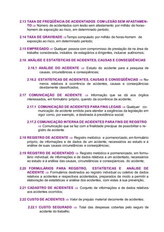 2.13 TAXA DE FREQÜÊNCIA DE ACIDENTADOS COM LESÃO SEM AFASTAMEN-
TO  Número de acidentados com lesão sem afastamento por milhão de horas-
homem de exposição ao risco, em determinado período;
2.14 TAXA DE GRAVIDADE Tempo computado por milhão de horas-homem de
exposição ao risco, em determinado período;
2.15 EMPREGADO  Qualquer pessoa com compromisso de prestação de na área de
trabalho considerada, incluídos de estagiários a dirigentes, inclusive autônomos;
2.16 ANÁLISE E ESTATÍSTICAS DE ACIDENTES, CAUSAS E CONSEQÜÊNCIAS
2.16.1 ANÁLISE DO ACIDENTE  Estudo do acidente para a pesquisa de
causas, circunstâncias e conseqüências;
2.16.2 ESTATÍSTICAS DE ACIDENTES, CAUSAS E CONSEQÜÊNCIAS  Nu-
meros relativos à ocorrência de acidentes, causas e conseqüências
devidamente classificados;
2.17 COMUNICAÇÃO DE ACIDENTE  Informação que se dá aos órgãos
interessados, em formulário próprio, quando da ocorrência de acidente;
2.17.1 COMUNICAÇÃO DE ACIDENTES PARA FINS LEGAIS  Qualquer co-
municação de acidente emitida para atender a exigências da legislação em
vigor como, por exemplo, a destinada à previdência social;
2.17.2 COMUNICAÇÃO INTERNA DE ACIDENTES PARA FINS DE REGISTRO
 Comunicação que se faz com a finalidade precípua de possibilitar o re-
gistro de acidente
2.18 REGISTRO DE ACIDENTE  Registro metódico e pormenorizado, em formulário
próprio, de informações e de dados de um acidente, necessários ao estudo e à
análise de suas causas circunstâncias e conseqüências;
2.19 REGISTRO DE ACIDENTADO  Registro metódico e pormenorizado, em formu-
lário individual, de informações e de dados relativos a um acidentado, necessários
ao estudo e à análise das causas, circunstâncias e conseqüencias. do acidente;
2.20 FORMULÁRIOS PARA REGISTRO, ESTATÍSTICAS E ANÁLISE DE
ACIDENTE  Formulários destinados ao registro individual ou coletivo de dados
relativos a acidentes e respectivos acidentados, preparados de modo a permitir a
elaboração de estatísticas e análise dos acidentes, com vistas à sua prevenção;
2.21 CADASTRO DE ACIDENTES  Conjunto de informações e de dados relativos
aos acidentes ocorridos;
2.22 CUSTO DE ACIDENTES  Valor de prejuízo material decorrente de acidentes;
2.22.1 CUSTO SEGURADO  Total das despesas cobertas pelo seguro de
acidente do trabalho;
 
