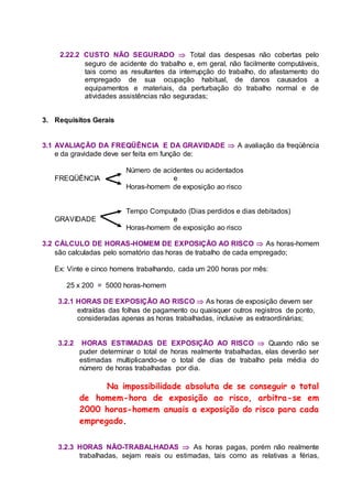 2.22.2 CUSTO NÃO SEGURADO  Total das despesas não cobertas pelo
seguro de acidente do trabalho e, em geral, não facilmente computáveis,
tais como as resultantes da interrupção do trabalho, do afastamento do
empregado de sua ocupação habitual, de danos causados a
equipamentos e materiais, da perturbação do trabalho normal e de
atividades assistências não seguradas;
3. Requisitos Gerais
3.1 AVALIAÇÃO DA FREQÜÊNCIA E DA GRAVIDADE  A avaliação da freqüência
e da gravidade deve ser feita em função de:
Número de acidentes ou acidentados
FREQÜÊNCIA e
Horas-homem de exposição ao risco
Tempo Computado (Dias perdidos e dias debitados)
GRAVIDADE e
Horas-homem de exposição ao risco
3.2 CÁLCULO DE HORAS-HOMEM DE EXPOSIÇÃO AO RISCO  As horas-homem
são calculadas pelo somatório das horas de trabalho de cada empregado;
Ex: Vinte e cinco homens trabalhando, cada um 200 horas por mês:
25 x 200 = 5000 horas-homem
3.2.1 HORAS DE EXPOSIÇÃO AO RISCO  As horas de exposição devem ser
extraídas das folhas de pagamento ou quaisquer outros registros de ponto,
consideradas apenas as horas trabalhadas, inclusive as extraordinárias;
3.2.2 HORAS ESTIMADAS DE EXPOSIÇÃO AO RISCO  Quando não se
puder determinar o total de horas realmente trabalhadas, elas deverão ser
estimadas multiplicando-se o total de dias de trabalho pela média do
número de horas trabalhadas por dia.
Na impossibilidade absoluta de se conseguir o total
de homem-hora de exposição ao risco, arbitra-se em
2000 horas-homem anuais a exposição do risco para cada
empregado.
3.2.3 HORAS NÃO-TRABALHADAS  As horas pagas, porém não realmente
trabalhadas, sejam reais ou estimadas, tais como as relativas a férias,
 