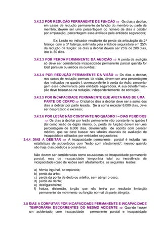 3.4.3.2 POR REDUÇÃO PERMANENTE DE FUNÇÃO  Os dias a debitar,
em casos de redução permanente de função do membro ou parte de
membro, devem ser uma percentagem do número de dias a debitar
por amputação, percentagem essa avaliada pela entidade seguradora;
Ex: Lesão no indicador resultante da perda da articulação da 2a
falange com a 3a falange, estimada pela entidade seguradora em 25%
da redução da função: os dias a debitar devem ser 25% de 200 dias,
isto é, 50 dias.
3.4.3.3 POR PERDA PERMANENTE DA AUDIÇÃO  A perda da audição
só deve ser considerada incapacidade permanente parcial quando for
total para um ou ambos os ouvidos;
3.4.3.4 POR REDUÇÃO PERMANENTE DA VISÃO  Os dias a debitar,
nos casos de redução perman. da visão, devem ser uma percentagem
dos indicados no quadro I, correspondente à perda da visão, percenta-
gem essa determinada pela entidade seguradora. A sua detertermina-
ção deve basear-se na redução, independentemente de correção;
3.4.3.5 POR INCAPACIDADE PERMANENTE QUE AFETA MAIS DE UMA
PARTE DO CORPO  O total de dias a debitar deve ser a soma dos
dias a debitar por parte lesada. Se a soma exceder 6.000 dias, deve
ser desprezado o excesso;
3.4.3.6 POR LESÃO NÃO CONSTANTE NO QUADRO I – DIAS PERDIDOS
 Os dias a debitar por lesão permanente não constante no quadro I
(tal como lesão de órgão interno, ou perda de função) devem ser uma
percentagem de 6.000 dias, determinada de acordo com parecer
médico, que se deve basear nas tabelas atuariais de avaliação de
incapacidade utilizadas por entidades seguradoras;
3.4.4 DIAS A DEBITAR  A incapacidade permanente parcial é incluída nas
estatísticas de acidentados com “lesão com afastamento”, mesmo quando
não haja dias perdidos a considerar.
Não devem ser consideradas como causadoras de incapacidade permanente
parcial, mas de incapacidade temporária total ou inexistência de
incapacidade (caso de lesões sem afastamento), as seguintes lesões:
a) hérnia inguinal, se reparada;
b) perda da unha;
c) perda da ponta de dedo ou artelho, sem atingir o osso;
d) perda de dente;
e) desfiguramento;
f) fratura, distensão, torção que não tenha por resultado limitação
permanente de movimento ou função normal da parte atingida;
3.5 DIAS A COMPUTAR POR INCAPACIDADE PERMANENTE E INCAPACIDADE
TEMPORÁRIA DECORRENTES DO MESMO ACIDENTE  Quando houver
um acidentado com incapacidade permanente parcial e incapacidade
 