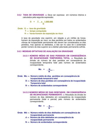 3.6.2 TAXA DE GRAVIDADE ⇒ Deve ser expressa em números inteiros e
calculados pela seguinte expressão:
G = T x 1.000.000
H
Onde: G → taxa de gravidade
T → tempo computado
H → horas-homem de exposição ao risco
A taxa de gravidade visa exprimir, em relação a um milhão de horas-
homem de exposição ao risco, os dias perdidos por todos os acidentados
vítimas de incapacidade permanente não devem ser considerados os dias
perdidos, mas apenas os debitados, a não ser no caso de o acidentado
perder número de dias superior ao a debitar pela lesão permanente sofrida.
3.6.3 MEDIDAS OPTATIVAS DE AVALIAÇÃO DA GRAVIDADE
3.6.3.1 NÚMERO MÉDIO DE DIAS PERDIDOS EM CONSEQÜÊNCIA
DE INCAPACIDADE TEMPORÁRIA TOTAL ⇒ Resultado da
divisão do número de dias perdidos em conseqüência da
incapacidade temporária total pelo número de acidentados
correspondente.
Mo = D__
N
Onde: Mo → Número médio de dias perdidos em conseqüência de
Incapacidade temporária total
D → Número de dias perdidos em conseqüência de incapacidade
Temporária total
N → Número de acidentados correspondente
3.6.3.2 NÚMERO MÉDIO DE DIAS DEBITADOS EM CONSEQÜÊNCIA
DE INCAPACIDADE PERMANENTE ⇒ Resultado da divisão do
número de dias debitados em conseqüência da incapacidade
permanente (total e parcial) pelo número de acidentados
correspondente.
Md = d__
N
Onde: Md → Número médio de dias debitados em conseqüência de
Incapacidade permanente
d → Número de dias debitados em conseqüência de
incapacidade permanente
N → Número de acidentados correspondente
 