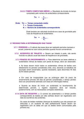 3.6.3.3 TEMPO COMPUTADO MÉDIO ⇒ Resultado da divisão do tempo
computado pelo número de acidentados correspondente.
Tm = T__
N
Onde: Tm → Tempo computado médio
T → Tempo Computado
N → Número de acidentados correspondente
Pode também ser calculado dividindo-se a taxa de gravidade pela
Taxa de freqüência de acidentados:
Tm = G__
FL
3.7 REGRAS PARA A DETERMINAÇÃO DAS TAXAS
3.7.1 PERÍODOS ⇒ O cálculo das taxas deve ser realizado períodos mensais e
anuais, podendo-se usar outros períodos quando houver conveniência;
3.7.2 ACIDENTES DE TRAJETO ⇒ Devem ser tratado à parte, não sendo
incluído no cálculo usual das taxas de freqüência e de gravidade;
3.7.3 PRAZOS DE ENCERRAMENTO ⇒ Para determinar as taxas relativas a
acidentados vítimas de lesões com perda de tempo, deve ser observado:
♦ As taxas devem incluir todos os acidentados vítimas de lesões com
afastamento no período considerado (mês, ano), devendo os trabalhos de
apuração serem encerrados, quando necessário, após decorridos 45 dias
do fim desse período;
♦ Em caso de incapacidade que se prolongue além do prazo de
encerramento previsto (45 dias do período considerado), o tempo perdido
deve ser previamente estimado com base em informação médica;
♦ Quando se deixar de incluir um acidentado no levantamento de
determinado período, o registro respectivo deve ser incluído,
posteriormente, com as necessárias correções estatísticas;
3.7.4 DATA DE REGISTRO ⇒ O número de acidentados e o tempo perdido
correspondente às lesões por eles sofridas devem ser registrados com
data da ocorrência dos acidentes;
Os casos de lesões mediatas (doenças do trabalho) que não possam ser
atribuídas a um acidente de data perfeitamente fixável devem ser
registrados com as datas em que as lesões forem comunicadas pela
primeira vez.
 