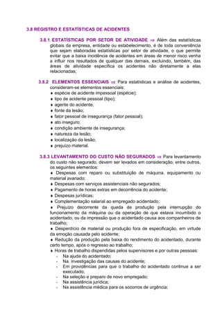 3.8 REGISTRO E ESTATÍSTICAS DE ACIDENTES
3.8.1 ESTATÍSTICAS POR SETOR DE ATIVIDADE ⇒ Além das estatísticas
globais da empresa, entidade ou estabelecimento, é de toda conveniência
que sejam elaboradas estatísticas por setor de atividade, o que permite
evitar que a baixa incidência de acidentes em áreas de menor risco venha
a influir nos resultados de qualquer das demais, excluindo, também, das
áreas de atividade específica os acidentes não diretamente a elas
relacionadas;
3.8.2 ELEMENTOS ESSENCIAIS ⇒ Para estatísticas e análise de acidentes,
consideram-se elementos essenciais:
♦ espécie de acidente impessoal (espécie);
♦ tipo de acidente pessoal (tipo);
♦ agente do acidente;
♦ fonte da lesão;
♦ fator pessoal de insegurança (fator pessoal);
♦ ato inseguro;
♦ condição ambiente de insegurança;
♦ natureza da lesão;
♦ localização da lesão;
♦ prejuízo material.
3.8.3 LEVANTAMENTO DO CUSTO NÃO SEGURADOS ⇒ Para levantamento
do custo não segurado, devem ser levados em consideração, entre outros,
os seguintes elementos:
♦ Despesas com reparo ou substituição de máquina, equipamento ou
material avariado;
♦ Despesas com serviços assistenciais não segurados;
♦ Pagamento de horas extras em decorrência do acidente;
♦ Despesas jurídicas;
♦ Complementação salarial ao empregado acidentado;
♦ Prejuízo decorrente da queda de produção pela interrupção do
funcionamento da máquina ou da operação de que estava incumbido o
acidentado, ou da impressão que o acidentado causa aos companheiros de
trabalho;
♦ Desperdício de material ou produção fora de especificação, em virtude
da emoção causada pelo acidente;
♦ Redução da produção pela baixa do rendimento do acidentado, durante
certo tempo, após o regresso ao trabalho;
♦ Horas de trabalho dispendidas pelos supervisores e por outras pessoas:
- Na ajuda do acidentado;
- Na investigação das causas do acidente;
- Em providências para que o trabalho do acidentado continue a ser
executado;
- Na seleção e preparo de novo empregado;
- Na assistência jurídica;
- Na assistência médica para os socorros de urgência;
 