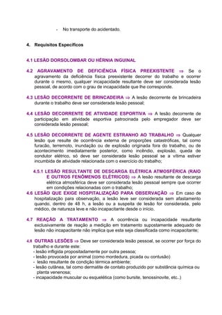 - No transporte do acidentado.
4. Requisitos Específicos
4.1 LESÃO DORSOLOMBAR OU HÉRNIA INGUINAL
4.2 AGRAVAMENTO DE DEFICIÊNCIA FÍSICA PREEXISTENTE ⇒ Se o
agravamento da deficiência física preexistente decorrer do trabalho e ocorrer
durante o mesmo, qualquer incapacidade resultante deve ser considerada lesão
pessoal, de acordo com o grau de incapacidade que lhe corresponde.
4.3 LESÃO DECORRENTE DE BRINCADEIRA ⇒ A lesão decorrente de brincadeira
durante o trabalho deve ser considerada lesão pessoal;
4.4 LESÃO DECORRENTE DE ATIVIDADE ESPORTIVA ⇒ A lesão decorrente de
participação em atividade esportiva patrocinada pelo empregador deve ser
considerada lesão pessoal;
4.5 LESÃO DECORRENTE DE AGENTE ESTRANHO AO TRABALHO ⇒ Qualquer
lesão que resulte de ocorrência externa de proporções catastróficas, tal como
furacão, terremoto, inundação ou de explosão originada fora do trabalho, ou de
acontecimento imediatamente posterior, como incêndio, explosão, queda de
condutor elétrico, só deve ser considerada lesão pessoal se a vítima estiver
incumbida de atividade relacionada com o exercício do trabalho;
4.5.1 LESÃO RESULTANTE DE DESCARGA ELÉTRICA ATMOSFÉRICA (RAIO
E OUTROS FENÔMENOS ELÉTRICOS) ⇒ A lesão resultante de descarga
elétrica atmosférica deve ser considerada lesão pessoal sempre que ocorrer
em condições relacionadas com o trabalho;
4.6 LESÃO QUE EXIGE HOSPITALIZAÇÃO PARA OBSERVAÇÃO ⇒ Em caso de
hospitalização para observação, a lesão leve ser considerada sem afastamento
quando, dentro de 48 h, a lesão ou a suspeita de lesão for considerada, pelo
médico, de natureza leve e não incapacitante desde o início.
4.7 REAÇÃO A TRATAMENTO ⇒ A ocorrência ou incapacidade resultante
exclusivamente de reação a medição em tratamento supostamente adequado de
lesão não incapacitante não implica que esta seja classificada como incapacitante;
4.8 OUTRAS LESÕES ⇒ Deve ser considerada lesão pessoal, se ocorrer por força do
trabalho e durante este:
- lesão infligida propositadamente por outra pessoa;
- lesão provocada por animal (como mordedura, picada ou contusão)
- lesão resultante de condição térmica ambiente;
- lesão cutânea, tal como dermatite de contato produzido por substância química ou
planta venenosa;
- incapacidade muscular ou esquelética (como bursite, tenossinovite, etc..)
 