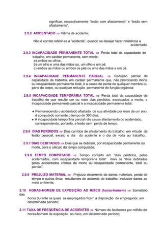 significar, respectivamente “lesão com afastamento” e “lesão sem
afastamento”.
2.9.2 ACIDENTADO ⇒ Vítima de acidente;
Não é correto referir-se a “acidente”, quando se desejar fazer referência a
acidentado.
2.9.3 INCAPACIDADE PERMANENTE TOTAL ⇒ Perda total da capacidade de
trabalho, em caráter permanente, sem morte;
a) ambos os olhos;
b) um olho e uma das mãos ou, um olho e um pé;
c) ambas as mãos ou ambos os pés ou uma das mãos e um pé.
2.9.4 INCAPACIDADE PERMANENTE PARCIAL ⇒ Redução parcial da
capacidade de trabalho, em caráter permanente que, não provocando morte
ou incapacidade permanente total, é a causa de perda de qualquer membro ou
parte do corpo, ou qualquer redução permanente de função orgânica;
2.9.5 INCAPACIDADE TEMPORÁRIA TOTAL ⇒ Perda total da capacidade de
trabalho de que resulte um ou mais dias perdidos, excetuados a morte, a
incapacidade permanente parcial e a incapacidade permanente total;
♦ Permanecendo o acidentado afastado de sua atividade por mais de um ano,
é computado somente o tempo de 360 dias;
♦ A incapacidade temporária parcial não causa afastamento do acidentado,
correspondendo, portanto, a lesão sem perda de tempo.
2.9.6 DIAS PERDIDOS ⇒ Dias corridos de afastamento do trabalho em virtude de
lesão pessoal, exceto o dia do acidente e o dia de volta ao trabalho;
2.9.7 DIAS DEBITADOS ⇒ Dias que se debitam, por incapacidade permanente ou
morte, para o cálculo do tempo computado;
2.9.8 TEMPO COMPUTADO ⇒ Tempo contado em “dias perdidos, pelos
acidentados, com incapacidade temporária total” mais os “dias debitados
pelos acidentados vítimas de morte ou incapacidade permanente, total ou
parcial”;
2.9.9 PREJUÍZO MATERIAL ⇒ Prejuízo decorrente de danos materiais, perda de
tempo e outros ônus resultantes de acidente do trabalho, inclusive danos ao
meio ambiente;
2.10 HORAS-HOMEM DE EXPOSIÇÃO AO RISCO (horas-homem) ⇒ Somatório
das
horas durante as quais os empregados ficam à disposição do empregador, em
determinado período;
2.11 TAXA DE FREQÜÊNCIA DE ACIDENTES ⇒ Número de Acidentes por milhão de
horas-homem de exposição ao risco, em determinado período;
 