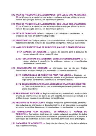 2.12 TAXA DE FREQÜÊNCIA DE ACIDENTADOS COM LESÃO COM AFASTAMEN-
TO ⇒ Número de acidentados com lesão com afastamento por milhão de horas-
homem de exposição ao risco, em determinado período;
2.13 TAXA DE FREQÜÊNCIA DE ACIDENTADOS COM LESÃO SEM AFASTAMEN-
TO ⇒ Número de acidentados com lesão sem afastamento por milhão de horas-
homem de exposição ao risco, em determinado período;
2.14 TAXA DE GRAVIDADE ⇒Tempo computado por milhão de horas-homem de
exposição ao risco, em determinado período;
2.15 EMPREGADO ⇒ Qualquer pessoa com compromisso de prestação de na área de
trabalho considerada, incluídos de estagiários a dirigentes, inclusive autônomos;
2.16 ANÁLISE E ESTATÍSTICAS DE ACIDENTES, CAUSAS E CONSEQÜÊNCIAS
2.16.1 ANÁLISE DO ACIDENTE ⇒ Estudo do acidente para a pesquisa de
causas, circunstâncias e conseqüências;
2.16.2 ESTATÍSTICAS DE ACIDENTES, CAUSAS E CONSEQÜÊNCIAS ⇒ Nu-
meros relativos à ocorrência de acidentes, causas e conseqüências
devidamente classificados;
2.17 COMUNICAÇÃO DE ACIDENTE ⇒ Informação que se dá aos órgãos
interessados, em formulário próprio, quando da ocorrência de acidente;
2.17.1 COMUNICAÇÃO DE ACIDENTES PARA FINS LEGAIS ⇒ Qualquer co-
municação de acidente emitida para atender a exigências da legislação em
vigor como, por exemplo, a destinada à previdência social;
2.17.2 COMUNICAÇÃO INTERNA DE ACIDENTES PARA FINS DE REGISTRO
⇒ Comunicação que se faz com a finalidade precípua de possibilitar o re-
gistro de acidente
2.18 REGISTRO DE ACIDENTE ⇒ Registro metódico e pormenorizado, em formulário
próprio, de informações e de dados de um acidente, necessários ao estudo e à
análise de suas causas circunstâncias e conseqüências;
2.19 REGISTRO DE ACIDENTADO ⇒ Registro metódico e pormenorizado, em formu-
lário individual, de informações e de dados relativos a um acidentado, necessários
ao estudo e à análise das causas, circunstâncias e conseqüencias. do acidente;
2.20 FORMULÁRIOS PARA REGISTRO, ESTATÍSTICAS E ANÁLISE DE
ACIDENTE ⇒ Formulários destinados ao registro individual ou coletivo de dados
relativos a acidentes e respectivos acidentados, preparados de modo a permitir a
elaboração de estatísticas e análise dos acidentes, com vistas à sua prevenção;
2.21 CADASTRO DE ACIDENTES ⇒ Conjunto de informações e de dados relativos
aos acidentes ocorridos;
 