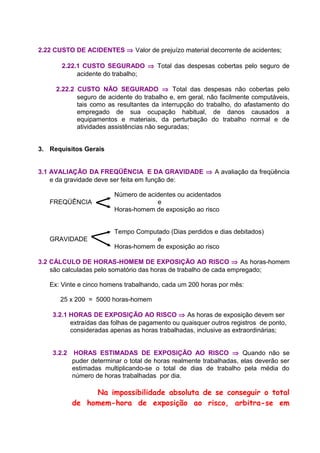 2.22 CUSTO DE ACIDENTES ⇒ Valor de prejuízo material decorrente de acidentes;
2.22.1 CUSTO SEGURADO ⇒ Total das despesas cobertas pelo seguro de
acidente do trabalho;
2.22.2 CUSTO NÃO SEGURADO ⇒ Total das despesas não cobertas pelo
seguro de acidente do trabalho e, em geral, não facilmente computáveis,
tais como as resultantes da interrupção do trabalho, do afastamento do
empregado de sua ocupação habitual, de danos causados a
equipamentos e materiais, da perturbação do trabalho normal e de
atividades assistências não seguradas;
3. Requisitos Gerais
3.1 AVALIAÇÃO DA FREQÜÊNCIA E DA GRAVIDADE ⇒ A avaliação da freqüência
e da gravidade deve ser feita em função de:
Número de acidentes ou acidentados
FREQÜÊNCIA e
Horas-homem de exposição ao risco
Tempo Computado (Dias perdidos e dias debitados)
GRAVIDADE e
Horas-homem de exposição ao risco
3.2 CÁLCULO DE HORAS-HOMEM DE EXPOSIÇÃO AO RISCO ⇒ As horas-homem
são calculadas pelo somatório das horas de trabalho de cada empregado;
Ex: Vinte e cinco homens trabalhando, cada um 200 horas por mês:
25 x 200 = 5000 horas-homem
3.2.1 HORAS DE EXPOSIÇÃO AO RISCO ⇒ As horas de exposição devem ser
extraídas das folhas de pagamento ou quaisquer outros registros de ponto,
consideradas apenas as horas trabalhadas, inclusive as extraordinárias;
3.2.2 HORAS ESTIMADAS DE EXPOSIÇÃO AO RISCO ⇒ Quando não se
puder determinar o total de horas realmente trabalhadas, elas deverão ser
estimadas multiplicando-se o total de dias de trabalho pela média do
número de horas trabalhadas por dia.
Na impossibilidade absoluta de se conseguir o total
de homem-hora de exposição ao risco, arbitra-se em
 