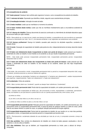 4 NBR 14280:2001
2.9 conseqüências do acidente
2.9.1 lesão pessoal: Qualquer dano sofrido pelo organismo humano, como conseqüência de acidente do trabalho.
2.9.1.1 natureza da lesão: Expressão que identifica a lesão, segundo suas características principais.
2.9.1.2 localização da lesão: Indicação da sede da lesão.
2.9.1.3 lesão imediata: Lesão que se manifesta no momento do acidente.
2.9.1.4 lesão mediata (lesão tardia): Lesão que não se manifesta imediatamente após a circunstância acidental da
qual resultou.
2.9.1.4.1 doença do trabalho: Doença decorrente do exercício continuado ou intermitente de atividade laborativa capaz
de provocar lesão por ação mediata.
NOTA - Deve admitir-se, no caso de ser a lesão uma doença do trabalho, a preexistência de uma ocorrência ou exposição
contínua ou intermitente (ver nota 1 de 2.1), de natureza acidental, a ser registrada nas estatísticas como acidente.
2.9.1.4.2 doença profissional: Doença do trabalho causada pelo exercício de atividade específica, constante de
relação oficial.
2.9.1.5 morte: Cessação da capacidade de trabalho pela perda da vida, independentemente do tempo decorrido desde
a lesão.
2.9.1.6 lesão com afastamento (lesão incapacitante ou lesão com perda de tempo): Lesão pessoal que impede o
acidentado de voltar ao trabalho no dia imediato ao do acidente ou de que resulte incapacidade permanente.
NOTA - Esta lesão pode provocar incapacidade permanente total, incapacidade permanente parcial, incapacidade
temporária total ou morte.
2.9.1.7 lesão sem afastamento (lesão não incapacitante ou lesão sem perda de tempo): Lesão pessoal que não
impede o acidentado de voltar ao trabalho no dia imediato ao do acidente, desde que não haja incapacidade
permanente.
NOTAS
1 Esta lesão, não provocando a morte, incapacidade permanente total ou parcial ou incapacidade temporária total, exige,
no entanto, primeiros-socorros ou socorros médicos de urgência.
2 Devem ser evitadas as expressões "acidente com afastamento" e "acidente sem afastamento", usadas impropriamente
para significar, respectivamente, "lesão com afastamento" e "lesão sem afastamento".
2.9.2 acidentado: Vítima de acidente.
NOTA - Não é correto referir-se a "acidente", quando se desejar fazer referência a "acidentado".
2.9.3 incapacidade permanente total: Perda total da capacidade de trabalho, em caráter permanente, sem morte.
NOTA - Causam essa incapacidade as lesões que, não provocando a morte, impossibilitam o acidentado, permanente-
mente, de trabalhar ou da qual decorre a perda total do uso ou a perda propriamente dita, entre outras, as de:
a) ambos os olhos;
b) um olho e uma das mãos ou um olho e um pé; ou
c) ambas as mãos ou ambos os pés ou uma das mãos e um pé.
2.9.4 incapacidade permanente parcial: Redução parcial da capacidade de trabalho, em caráter permanente que, não
provocando morte ou incapacidade permanente total, é causa de perda de qualquer membro ou parte do corpo, perda
total do uso desse membro ou parte do corpo, ou qualquer redução permanente de função orgânica.
2.9.5 incapacidade temporária total: Perda total da capacidade de trabalho de que resulte um ou mais dias perdidos,
excetuadas a morte, a incapacidade permanente parcial e a incapacidade permanente total.
NOTA - Permanecendo o acidentado afastado de sua atividade por mais de um ano, é computado somente o tempo de
360 dias.
2.9.6 dias perdidos: Dias corridos de afastamento do trabalho em virtude de lesão pessoal, excetuados o dia do
acidente e o dia da volta ao trabalho.
2.9.7 dias debitados: Dias que se debitam, por incapacidade permanente ou morte, para o cálculo do tempo
computado.
Licença de uso exclusivo para Petrobrás S/A
Cópia impressa pelo Sistema Target CENWeb
 