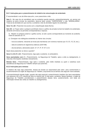 82 NBR 14280:2001
B.2.1 Instruções para o preenchimento do relatório de comunicação de acidentado
É recomendável o uso de folha-rascunho, a ser preenchida a mão.
Item 3 - No caso de um serralheiro que se acidente quando executa, extraordinariamente, um serviço em
madeira na serra circular da carpintaria, deve-se fazer constar “CARPINTARIA” e não “SERRALHARIA”.
Trata-se da atividade em que ocorreu o acidente e não da atividade regular do acidentado.
Itens 13 a 20 - Preencher de acordo com a classificação desta Norma.
Item 38 - a) Traçar sobre o polígono pontilhado menor o gráfico da jornada normal de trabalho do acidentado,
deixando em branco os períodos correspondentes a repouso.
b) Repetir no polígono externo o gráfico acima, só até o ponto correspondente ao momento do acidente,
onde se colocará um “X”.
c) Consignar nos retângulos existentes no interior dos círculos:
- hora do acidente, indicando as horas pós-meridianas com números maiores que 12 (13, 15, 23, etc.);
- data do acidente em algarismos arábicos (23/01/98);
- dia da semana, abreviando assim: 2ª, 3ª, 4ª, 5ª, 6ª, S, D.
Quem deve preencher os itens e quando?
Itens 4 e (M) 21 e 22 - Preenchimento, logo após o acidente, no ambulatório.
Itens assinalados com (*) - Preenchimento, na Segurança do Trabalho, após a volta ou desligamento, à
vista das informações recebidas mensalmente.
Demais itens - Preenchimento, logo após o acidente, pelo chefe imediato ou quem o substitua (com
assistência de Segurança do Trabalho sempre que possível).
B.2.2 Instruções para remessa
O relatório tão logo seja preenchido, deverá ser levado ao responsável pelo setor, para conhecimento e
encaminhamento ao órgão de Segurança do Trabalho, arquivando-se as demais vias segundo rotina adotada.
O encaminhamento àquele órgão, quando não seja possível o preenchimento imediato dos itens assinalados
com asterisco (32 a 37), deverá ser feito no máximo até 15 dias após o acidente. Nessa hipótese, o órgão de
Segurança do Trabalho providenciará o preenchimento desses itens, posteriormente, com base em
informação mensal das voltas ao trabalho ou desligamentos.
Licença de uso exclusivo para Petrobrás S/A
Cópia impressa pelo Sistema Target CENWeb
 