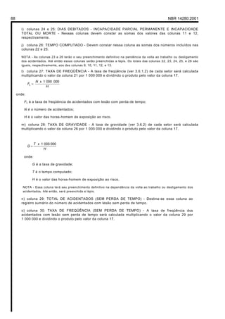 88 NBR 14280:2001
i) colunas 24 e 25: DIAS DEBITADOS - INCAPACIDADE PARCIAL PERMANENTE E INCAPACIDADE
TOTAL OU MORTE - Nessas colunas devem constar as somas dos valores das colunas 11 e 12,
respectivamente.
j) coluna 26: TEMPO COMPUTADO - Devem constar nessa coluna as somas dos números incluídos nas
colunas 22 e 25.
NOTA - As colunas 23 a 26 terão o seu preenchimento definitivo na pendência da volta ao trabalho ou desligamento
dos acidentados. Até então essas colunas serão preenchidas a lápis. Os totais das colunas 22, 23, 24, 25, e 26 são
iguais, respectivamente, aos das colunas 9, 10, 11, 12, e 13.
l) coluna 27: TAXA DE FREQÜÊNCIA - A taxa de freqüência (ver 3.6.1.2) de cada setor será calculada
multiplicando o valor da coluna 21 por 1 000 000 e dividindo o produto pelo valor da coluna 17.
H
N
F
0000001x
L =
onde:
FL é a taxa de freqüência de acidentados com lesão com perda de tempo;
N é o número de acidentados;
H é o valor das horas-homem de exposição ao risco.
m) coluna 28: TAXA DE GRAVIDADE - A taxa de gravidade (ver 3.6.2) de cada setor será calculada
multiplicando o valor da coluna 26 por 1 000 000 e dividindo o produto pelo valor da coluna 17.
H
T
G
0000001x
=
onde:
G é a taxa de gravidade;
T é o tempo computado;
H é o valor das horas-homem de exposição ao risco.
NOTA - Essa coluna terá seu preenchimento definitivo na dependência da volta ao trabalho ou desligamento dos
acidentados. Até então, será preenchida a lápis.
n) coluna 29: TOTAL DE ACIDENTADOS (SEM PERDA DE TEMPO) - Destina-se essa coluna ao
registro sumário do número de acidentados com lesão sem perda de tempo.
o) coluna 30: TAXA DE FREQÜÊNCIA (SEM PERDA DE TEMPO) - A taxa de freqüência dos
acidentados com lesão sem perda de tempo será calculada multiplicando o valor da coluna 29 por
1 000 000 e dividindo o produto pelo valor da coluna 17.
Licença de uso exclusivo para Petrobrás S/A
Cópia impressa pelo Sistema Target CENWeb
 