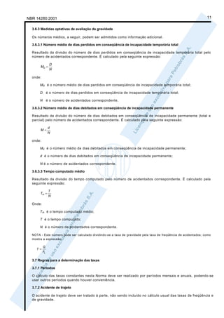 NBR 14280:2001                                                                                                    11

  3.6.3 Medidas optativas de avaliação da gravidade

  Os números médios, a seguir, podem ser admitidos como informação adicional.

  3.6.3.1 Número médio de dias perdidos em conseqüência de incapacidade temporária total

  Resultado da divisão do número de dias perdidos em conseqüência de incapacidade temporária total pelo
  número de acidentados correspondente. É calculado pela seguinte expressão:

               D
       MD =
               N

  onde:

       M D é o número médio de dias perdidos em conseqüência de incapacidade temporária total;

       D é o número de dias perdidos em conseqüência de incapacidade temporária total;

       N é o número de acidentados correspondente.

  3.6.3.2 Número médio de dias debitados em conseqüência de incapacidade permanente

  Resultado da divisão do número de dias debitados em conseqüência de incapacidade permanente (total e
  parcial) pelo número de acidentados correspondente. É calculado pela seguinte expressão:

               d
       M=
               N

  onde:

       M d é o número médio de dias debitados em conseqüência de incapacidade permanente;

       d é o número de dias debitados em conseqüência de incapacidade permanente;

       N é o número de acidentados correspondente.

  3.6.3.3 Tempo computado médio

  Resultado da divisão do tempo computado pelo número de acidentados correspondente. É calculado pela
  seguinte expressão:

               T
       Tm =
               N

  Onde:

       T m é o tempo computado médio;

       T é o tempo computado;

       N é o número de acidentados correspondente.

  NOTA - Este número pode ser calculado dividindo-se a taxa de gravidade pela taxa de freqüência de acidentados; como
  mostra a expressão:

          G
    T =
          FL

  3.7 Regras para a determinação das taxas

  3.7.1 Períodos

  O cálculo das taxas constantes nesta Norma deve ser realizado por períodos mensais e anuais, podendo-se
  usar outros períodos quando houver conveniência.

  3.7.2 Acidente de trajeto

  O acidente de trajeto deve ser tratado à parte, não sendo incluído no cálculo usual das taxas de freqüência e
  de gravidade.
 