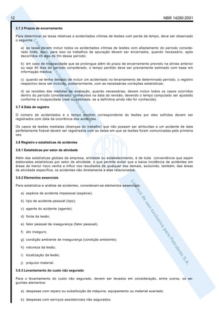 12                                                                                            NBR 14280:2001

     3.7.3 Prazos de encerramento

     Para determinar as taxas relativas a acidentados vítimas de lesões com perda de tempo, deve ser observado
     o seguinte:

        a) as taxas devem incluir todos os acidentados vítimas de lesões com afastamento do período conside-
        rado (mês, ano), para isso os trabalhos de apuração devem ser encerrados, quando necessário, após
        decorridos 45 dias do fim desse período;

        b) em caso de incapacidade que se prolongue além do prazo de encerramento previsto na alínea anterior
        ou seja 45 dias do período considerado, o tempo perdido deve ser previamente estimado com base em
        informação médica;

        c) quando se tenha deixado de incluir um acidentado no levantamento de determinado período, o registro
        respectivo deve ser incluído, posteriormente, com as necessárias correções estatísticas;

        d) as revisões das medidas de avaliação, quando necessárias, devem incluir todos os casos ocorridos
        dentro do período considerado, conhecidos na data da revisão, devendo o tempo computado ser ajustado
        conforme a incapacidade (real ou estimada, se a definitiva ainda não for conhecida).

     3.7.4 Data de registro

     O número de acidentados e o tempo perdido correspondente às lesões por eles sofridas devem ser
     registrados com data da ocorrência dos acidentes.

     Os casos de lesões mediatas (doenças do trabalho) que não possam ser atribuídas a um acidente de data
     perfeitamente fixável devem ser registrados com as datas em que as lesões forem comunicadas pela primeira
     vez.

     3.8 Registro e estatísticas de acidentes

     3.8.1 Estatísticas por setor de atividade

     Além das estatísticas globais da empresa, entidade ou estabelecimento, é de toda conveniência que sejam
     elaboradas estatísticas por setor de atividade, o que permite evitar que a baixa incidência de acidentes em
     áreas de menor risco venha a influir nos resultados de qualquer das demais, excluindo, também, das áreas
     de atividade específica, os acidentes não diretamente a elas relacionados.

     3.8.2 Elementos essenciais

     Para estatística e análise de acidentes, consideram-se elementos essenciais:

        a) espécie de acidente impessoal (espécie);

        b) tipo de acidente pessoal (tipo);

        c) agente do acidente (agente);

        d) fonte da lesão;

        e) fator pessoal de insegurança (fator pessoal);

        f) ato inseguro;

        g) condição ambiente de insegurança (condição ambiente);

        h) natureza da lesão;

        i) localização da lesão;

        j) prejuízo material.

     3.8.3 Levantamento do custo não segurado

     Para o levantamento do custo não segurado, devem ser levados em consideração, entre outros, os se-
     guintes elementos:

        a) despesas com reparo ou substituição de máquina, equipamento ou material avariado;

        b) despesas com serviços assistenciais não segurados;
 