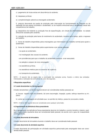 NBR 14280:2001                                                                                            13

     c) pagamento de horas extras em decorrência do acidente;

     d) despesas jurídicas;

     e) complementação salarial ao empregado acidentado;

     f) prejuízo decorrente da queda de produção pela interrupção do funcionamento da máquina ou da
     operação de que estava incumbido o acidentado, ou do impacto emocional que o acidentado causa aos
     companheiros de trabalho;

     g) desperdício de material ou produção fora de especificação, em virtude de anormalidade no estado
     emocional causada pelo acidente;

     h) redução da produção pela baixa do rendimento do acidentado, durante certo tempo, após o regresso
     ao trabalho;

     i) horas de trabalho dispendidas pelos empregados que interrompem seu trabalho normal para ajudar o
     acidentado;

     j) horas de trabalho dispendidas pelos supervisores e por outras pessoas:

        - na ajuda ao acidentado;

        - na investigação das causas do acidente;

        - em providências para que o trabalho do acidentado continue a ser executado;

        - na seleção e preparo de novo empregado;

        - na assistência jurídica;

        - na assistência médica para os socorros de urgência;

        - no transporte do acidentado.

  NOTA - O assunto não se esgota com a enunciação dos exemplos acima, ficando a critério das entidades
  interessadas a realização das estimativas do custo não segurado.

  4 Requisitos específicos

  4.1 Lesão dorsolombar ou hérnia inguinal

  A lesão dorsolombar e a hérnia inguinal devem ser consideradas lesões pessoais se:

     a) houver registro claro do acidente, tal como escorregão, tropeção, queda, esforço repentino ou im-
     pacto;

     b) achar-se o empregado em atividade que, na opinião do médico, possa ter provocado a lesão.

  NOTA - A hérnia não inguinal deve ser considerada como qualquer outra lesão.

  4.2 Agravamento de deficiência física preexistente

  Se o agravamento de deficiência física preexistente decorrer do trabalho e ocorrer durante o mesmo, qual-
  quer incapacidade resultante deve ser considerada lesão pessoal, de acordo com o grau de incapacidade
  correspondente.

  4.3 Lesão decorrente de brincadeira

  A lesão decorrente de brincadeira durante o trabalho deve ser considerada lesão pessoal.

  4.4 Lesão decorrente de atividade esportiva

  A lesão decorrente de participação em atividade esportiva patrocinada pelo empregador deve ser consi-
  derada lesão pessoal.
 