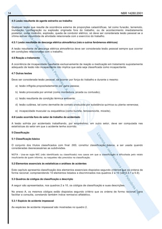 14                                                                                                    NBR 14280:2001

     4.5 Lesão resultante de agente estranho ao trabalho

     Qualquer lesão que resulte de ocorrência externa de proporções catastróficas, tal como furacão, terremoto,
     inundação, conflagração ou explosão originada fora do trabalho, ou de acontecimento imediatamente
     posterior, como incêndio, explosão, queda de condutor elétrico, só deve ser considerada lesão pessoal se a
     vítima estiver incumbida de atividade relacionada com o exercício do trabalho.

     4.5.1 Lesão resultante de descarga elétrica atmosférica (raio e outros fenômenos elétricos)

     A lesão resultante de descarga elétrica atmosférica deve ser considerada lesão pessoal sempre que ocorrer
     em condições relacionadas com o trabalho.

     4.6 Reação a tratamento

     A ocorrência de incapacidade resultante exclusivamente de reação a medicação em tratamento supostamente
     adequado de lesão não incapacitante não implica que esta seja classificada como incapacitante.

     4.7 Outras lesões

     Deve ser considerada lesão pessoal, se ocorrer por força do trabalho e durante o mesmo:

        a) lesão infligida propositadamente por outra pessoa;

        b) lesão provocada por animal (como mordedura, picada ou contusão);

        c) lesão resultante de condição térmica ambiente;

        d) lesão cutânea, tal como dermatite de contato produzida por substância química ou planta venenosa;

        e) incapacidade muscular ou esquelética (como bursite, tenossinovite, miosite).

     4.8 Lesão ocorrida fora do setor de trabalho do acidentado

     A lesão sofrida por acidentado trabalhando, por empréstimo, em outro setor, deve ser computada nas
     estatísticas do setor em que o acidente tenha ocorrido.

     5 Classificação

     5.1 Classificação básica

     O conjunto dos títulos classificados com final .000, constitui classificação básica, a ser usada quando
     consideradas desnecessárias as subdivisões.

     NOTA - Usa-se sigla NIC (não identificado ou classificado) nos casos em que a classificação é dificultada pelo relato
     insuficiente de quem informa, ou naqueles não previstos na classificação.

     5.2 Elementos essenciais às estatísticas e análises de acidentes

     Este capítulo apresenta classificação dos elementos essenciais dispostos segundo critérios que os ordena de
     forma racional; compreendendo 10 elementos listados e discriminados nos quadros 2 a 10 (ver 5.3.1 a 5.9).

     5.3 Quadros de códigos de classificação e descrição

     A seguir são apresentados, nos quadros 2 a 10, os códigos de classificação e suas descrições.

     No anexo A, os mesmos códigos estão dispostos segundo critério que os ordena de forma racional, para
     facilitar a consulta, constando também índice remissivo alfabético.

     5.3.1 Espécie de acidente impessoal

     As espécies de acidente impessoal são mostradas no quadro 2.
 